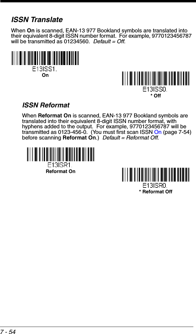7 - 54ISSN TranslateWhen On is scanned, EAN-13 977 Bookland symbols are translated into their equivalent 8-digit ISSN number format.  For example, 9770123456787 will be transmitted as 01234560.  Default = Off.ISSN ReformatWhen Reformat On is scanned, EAN-13 977 Bookland symbols are translated into their equivalent 8-digit ISSN number format, with hyphens added to the output.  For example, 9770123456787 will be transmitted as 0123-456-0.  (You must first scan ISSN On (page 7-54) before scanning Reformat On.)  Default = Reformat Off.* OffOnReformat On* Reformat Off