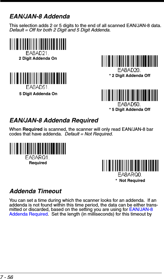 7 - 56EAN/JAN-8 AddendaThis selection adds 2 or 5 digits to the end of all scanned EAN/JAN-8 data.Default = Off for both 2 Digit and 5 Digit Addenda.EAN/JAN-8 Addenda RequiredWhen Required is scanned, the scanner will only read EAN/JAN-8 bar codes that have addenda.  Default = Not Required.Addenda TimeoutYou can set a time during which the scanner looks for an addenda.  If an addenda is not found within this time period, the data can be either trans-mitted or discarded, based on the setting you are using for EAN/JAN-8 Addenda Required.  Set the length (in milliseconds) for this timeout by * 5 Digit Addenda Off5 Digit Addenda On* 2 Digit Addenda Off2 Digit Addenda On*  Not RequiredRequired
