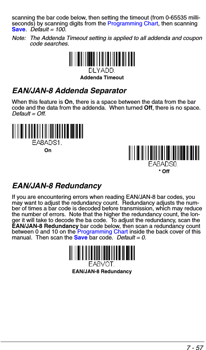 7 - 57scanning the bar code below, then setting the timeout (from 0-65535 milli-seconds) by scanning digits from the Programming Chart, then scanning Save.  Default = 100.Note: The Addenda Timeout setting is applied to all addenda and coupon code searches.EAN/JAN-8 Addenda SeparatorWhen this feature is On, there is a space between the data from the bar code and the data from the addenda.  When turned Off, there is no space.  Default = Off.EAN/JAN-8 RedundancyIf you are encountering errors when reading EAN/JAN-8 bar codes, you may want to adjust the redundancy count.  Redundancy adjusts the num-ber of times a bar code is decoded before transmission, which may reduce the number of errors.  Note that the higher the redundancy count, the lon-ger it will take to decode the ba code.  To adjust the redundancy, scan the EAN/JAN-8 Redundancy bar code below, then scan a redundancy count between 0 and 10 on the Programming Chart inside the back cover of this manual.  Then scan the Save bar code.  Default = 0.Addenda Timeout* OffOnEAN/JAN-8 Redundancy