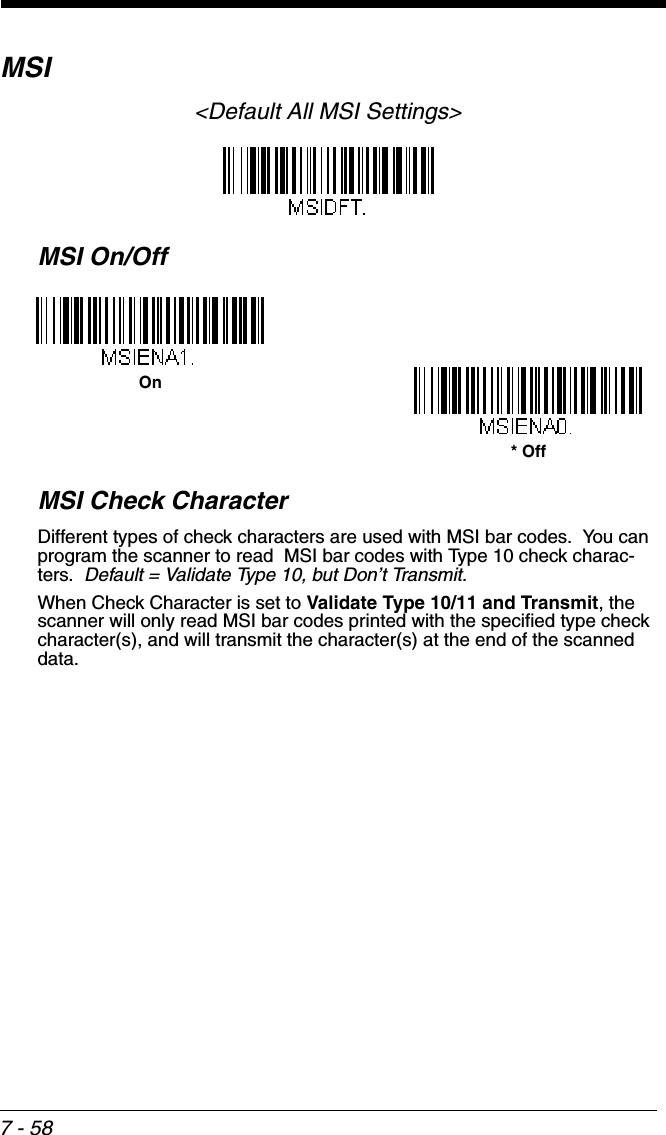 7 - 58MSI&lt;Default All MSI Settings&gt;MSI On/OffMSI Check CharacterDifferent types of check characters are used with MSI bar codes.  You can program the scanner to read  MSI bar codes with Type 10 check charac-ters.  Default = Validate Type 10, but Don’t Transmit.When Check Character is set to Validate Type 10/11 and Transmit, the scanner will only read MSI bar codes printed with the specified type check character(s), and will transmit the character(s) at the end of the scanned data.On* Off