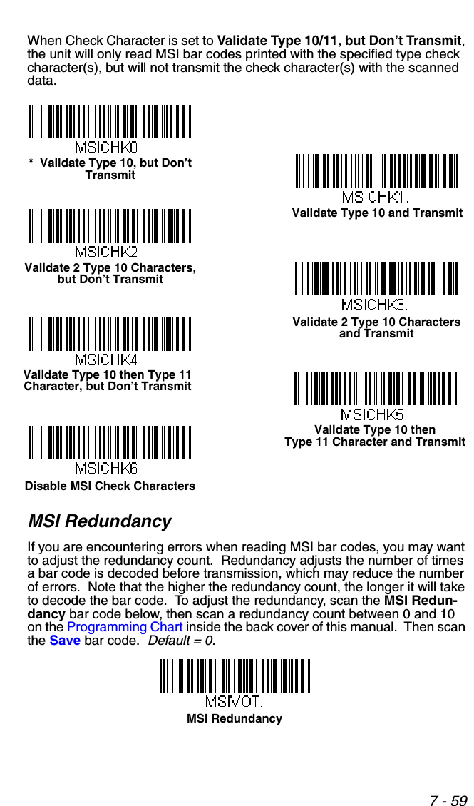 7 - 59When Check Character is set to Validate Type 10/11, but Don’t Transmit, the unit will only read MSI bar codes printed with the specified type check character(s), but will not transmit the check character(s) with the scanned data.MSI RedundancyIf you are encountering errors when reading MSI bar codes, you may want to adjust the redundancy count.  Redundancy adjusts the number of times a bar code is decoded before transmission, which may reduce the number of errors.  Note that the higher the redundancy count, the longer it will take to decode the bar code.  To adjust the redundancy, scan the MSI Redun-dancy bar code below, then scan a redundancy count between 0 and 10 on the Programming Chart inside the back cover of this manual.  Then scan the Save bar code.  Default = 0.Validate Type 10 and Transmit*  Validate Type 10, but Don’t TransmitValidate 2 Type 10 Characters, but Don’t TransmitValidate 2 Type 10 Characters and TransmitValidate Type 10 then Type 11 Character, but Don’t TransmitValidate Type 10 then Type 11 Character and TransmitDisable MSI Check CharactersMSI Redundancy