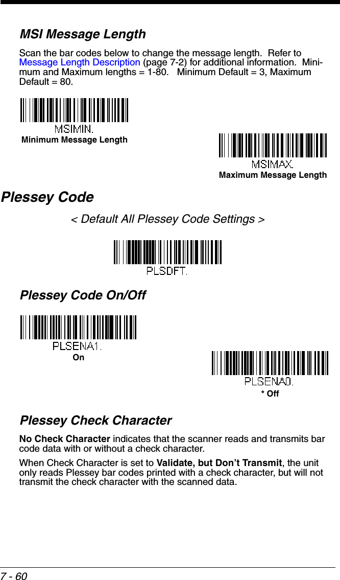7 - 60MSI Message LengthScan the bar codes below to change the message length.  Refer to Message Length Description (page 7-2) for additional information.  Mini-mum and Maximum lengths = 1-80.   Minimum Default = 3, Maximum Default = 80.Plessey Code&lt; Default All Plessey Code Settings &gt;Plessey Code On/OffPlessey Check CharacterNo Check Character indicates that the scanner reads and transmits bar code data with or without a check character.When Check Character is set to Validate, but Don’t Transmit, the unit only reads Plessey bar codes printed with a check character, but will not transmit the check character with the scanned data.  Minimum Message LengthMaximum Message LengthOn* Off