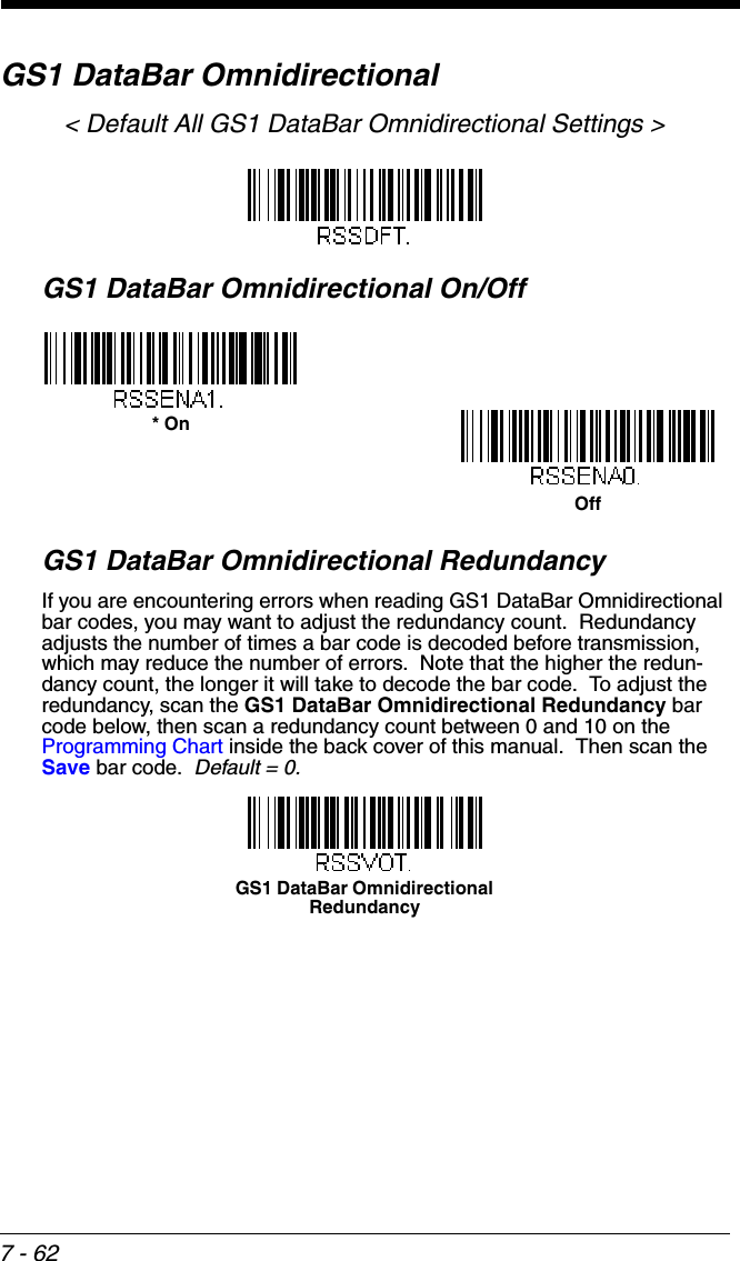 7 - 62GS1 DataBar Omnidirectional&lt; Default All GS1 DataBar Omnidirectional Settings &gt;GS1 DataBar Omnidirectional On/OffGS1 DataBar Omnidirectional RedundancyIf you are encountering errors when reading GS1 DataBar Omnidirectional bar codes, you may want to adjust the redundancy count.  Redundancy adjusts the number of times a bar code is decoded before transmission, which may reduce the number of errors.  Note that the higher the redun-dancy count, the longer it will take to decode the bar code.  To adjust the redundancy, scan the GS1 DataBar Omnidirectional Redundancy bar code below, then scan a redundancy count between 0 and 10 on the Programming Chart inside the back cover of this manual.  Then scan the Save bar code.  Default = 0.* OnOffGS1 DataBar Omnidirectional Redundancy