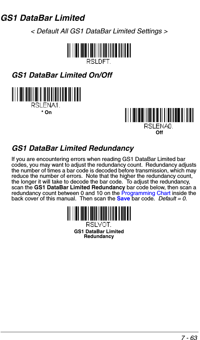 7 - 63GS1 DataBar Limited&lt; Default All GS1 DataBar Limited Settings &gt;GS1 DataBar Limited On/OffGS1 DataBar Limited RedundancyIf you are encountering errors when reading GS1 DataBar Limited bar codes, you may want to adjust the redundancy count.  Redundancy adjusts the number of times a bar code is decoded before transmission, which may reduce the number of errors.  Note that the higher the redundancy count, the longer it will take to decode the bar code.  To adjust the redundancy, scan the GS1 DataBar Limited Redundancy bar code below, then scan a redundancy count between 0 and 10 on the Programming Chart inside the back cover of this manual.  Then scan the Save bar code.  Default = 0.* OnOffGS1 DataBar Limited Redundancy