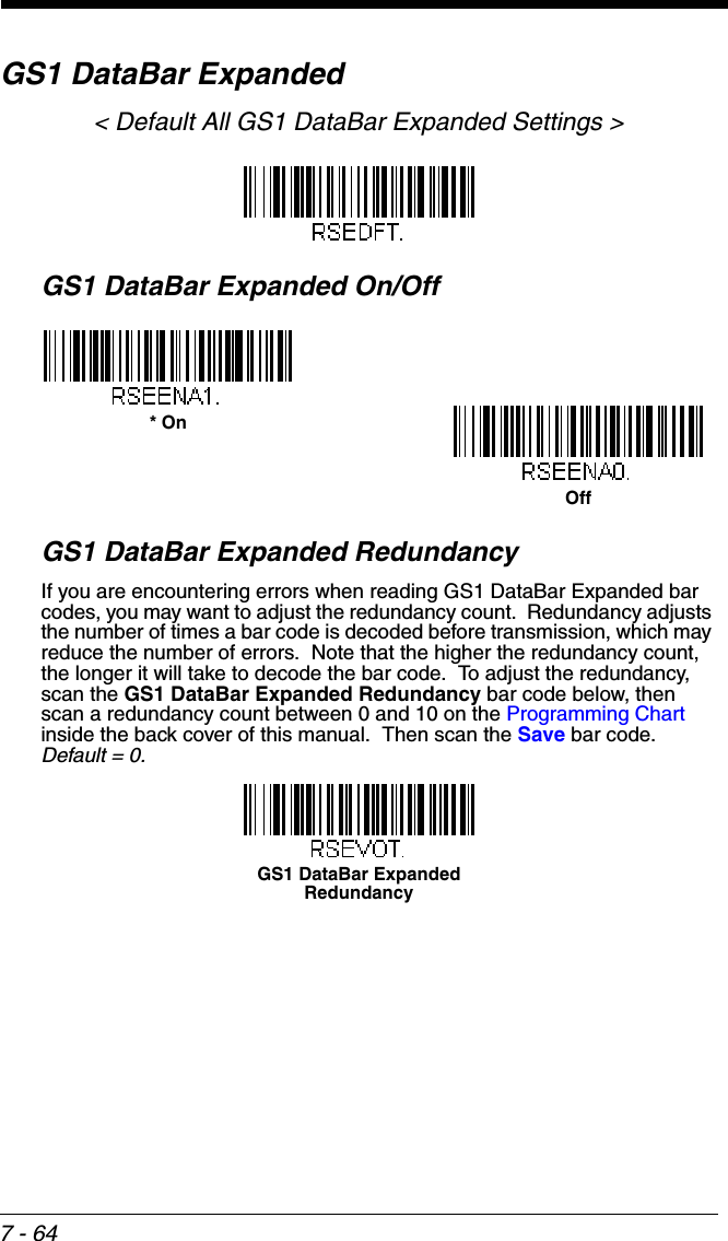 7 - 64GS1 DataBar Expanded&lt; Default All GS1 DataBar Expanded Settings &gt;GS1 DataBar Expanded On/OffGS1 DataBar Expanded RedundancyIf you are encountering errors when reading GS1 DataBar Expanded bar codes, you may want to adjust the redundancy count.  Redundancy adjusts the number of times a bar code is decoded before transmission, which may reduce the number of errors.  Note that the higher the redundancy count, the longer it will take to decode the bar code.  To adjust the redundancy, scan the GS1 DataBar Expanded Redundancy bar code below, then scan a redundancy count between 0 and 10 on the Programming Chart inside the back cover of this manual.  Then scan the Save bar code.  Default = 0.* OnOffGS1 DataBar Expanded Redundancy