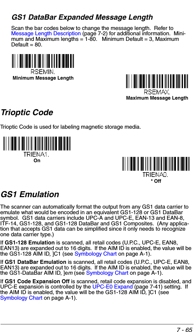 7 - 65GS1 DataBar Expanded Message LengthScan the bar codes below to change the message length.  Refer to Message Length Description (page 7-2) for additional information.  Mini-mum and Maximum lengths = 1-80.   Minimum Default = 3, Maximum Default = 80.Trioptic CodeTrioptic Code is used for labeling magnetic storage media.GS1 EmulationThe scanner can automatically format the output from any GS1 data carrier to emulate what would be encoded in an equivalent GS1-128 or GS1 DataBar  symbol.  GS1 data carriers include UPC-A and UPC-E, EAN-13 and EAN-8, ITF-14, GS1-128, and GS1-128 DataBar and GS1 Composites.  (Any applica-tion that accepts GS1 data can be simplified since it only needs to recognize one data carrier type.)If GS1-128 Emulation is scanned, all retail codes (U.P.C., UPC-E, EAN8, EAN13) are expanded out to 16 digits.  If the AIM ID is enabled, the value will be the GS1-128 AIM ID, ]C1 (see Symbology Chart on page A-1).If GS1 DataBar Emulation is scanned, all retail codes (U.P.C., UPC-E, EAN8, EAN13) are expanded out to 16 digits.  If the AIM ID is enabled, the value will be the GS1-DataBar AIM ID, ]em (see Symbology Chart on page A-1).If GS1 Code Expansion Off is scanned, retail code expansion is disabled, and UPC-E expansion is controlled by the UPC-E0 Expand (page 7-41) setting.  If the AIM ID is enabled, the value will be the GS1-128 AIM ID, ]C1 (see Symbology Chart on page A-1).Minimum Message LengthMaximum Message LengthOn* Off