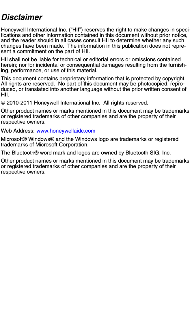 DisclaimerHoneywell International Inc. (“HII”) reserves the right to make changes in speci-fications and other information contained in this document without prior notice, and the reader should in all cases consult HII to determine whether any such changes have been made.  The information in this publication does not repre-sent a commitment on the part of HII.HII shall not be liable for technical or editorial errors or omissions contained herein; nor for incidental or consequential damages resulting from the furnish-ing, performance, or use of this material.This document contains proprietary information that is protected by copyright.  All rights are reserved.  No part of this document may be photocopied, repro-duced, or translated into another language without the prior written consent of HII.© 2010-2011 Honeywell International Inc.  All rights reserved.Other product names or marks mentioned in this document may be trademarks or registered trademarks of other companies and are the property of their respective owners.Web Address: www.honeywellaidc.comMicrosoft® Windows® and the Windows logo are trademarks or registered trademarks of Microsoft Corporation.The Bluetooth® word mark and logos are owned by Bluetooth SIG, Inc.Other product names or marks mentioned in this document may be trademarks or registered trademarks of other companies and are the property of their respective owners.