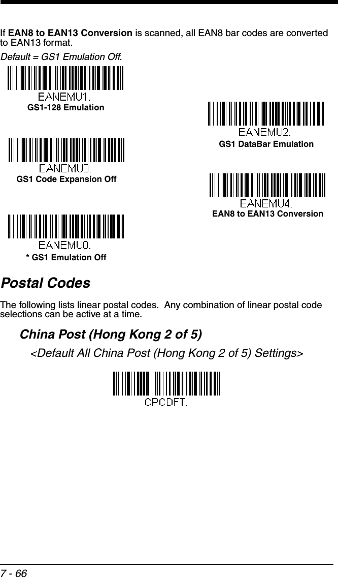 7 - 66If EAN8 to EAN13 Conversion is scanned, all EAN8 bar codes are converted to EAN13 format.  Default = GS1 Emulation Off.Postal CodesThe following lists linear postal codes.  Any combination of linear postal code selections can be active at a time.  China Post (Hong Kong 2 of 5)&lt;Default All China Post (Hong Kong 2 of 5) Settings&gt;GS1 DataBar EmulationGS1-128 Emulation* GS1 Emulation OffGS1 Code Expansion OffEAN8 to EAN13 Conversion