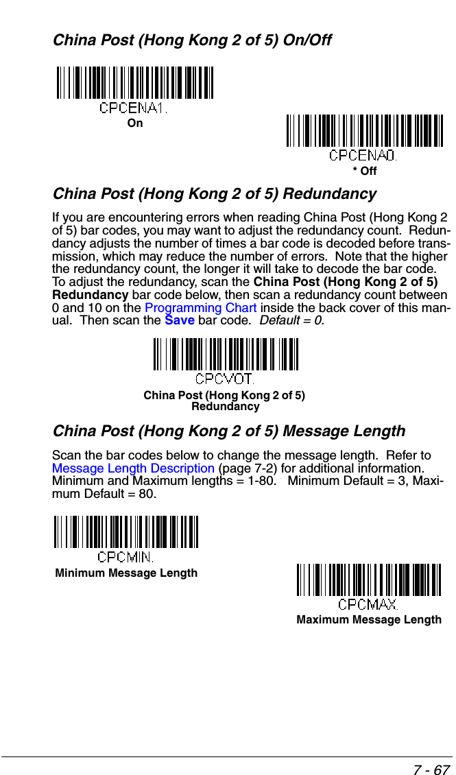7 - 67China Post (Hong Kong 2 of 5) On/OffChina Post (Hong Kong 2 of 5) RedundancyIf you are encountering errors when reading China Post (Hong Kong 2 of 5) bar codes, you may want to adjust the redundancy count.  Redun-dancy adjusts the number of times a bar code is decoded before trans-mission, which may reduce the number of errors.  Note that the higher the redundancy count, the longer it will take to decode the bar code.  To adjust the redundancy, scan the China Post (Hong Kong 2 of 5) Redundancy bar code below, then scan a redundancy count between 0 and 10 on the Programming Chart inside the back cover of this man-ual.  Then scan the Save bar code.  Default = 0.China Post (Hong Kong 2 of 5) Message LengthScan the bar codes below to change the message length.  Refer to Message Length Description (page 7-2) for additional information.  Minimum and Maximum lengths = 1-80.   Minimum Default = 3, Maxi-mum Default = 80.On* OffChina Post (Hong Kong 2 of 5) RedundancyMinimum Message LengthMaximum Message Length