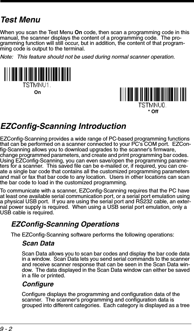 9 - 2Test MenuWhen you scan the Test Menu On code, then scan a programming code in this manual, the scanner displays the content of a programming code.  The pro-gramming function will still occur, but in addition, the content of that program-ming code is output to the terminal.  Note: This feature should not be used during normal scanner operation.EZConfig-Scanning IntroductionEZConfig-Scanning provides a wide range of PC-based programming functions that can be performed on a scanner connected to your PC&apos;s COM port.  EZCon-fig-Scanning allows you to download upgrades to the scanner&apos;s firmware, change programmed parameters, and create and print programming bar codes.  Using EZConfig-Scanning, you can even save/open the programming parame-ters for a scanner.  This saved file can be e-mailed or, if required, you can cre-ate a single bar code that contains all the customized programming parameters and mail or fax that bar code to any location.  Users in other locations can scan the bar code to load in the customized programming. To communicate with a scanner, EZConfig-Scanning requires that the PC have at least one available serial communication port, or a serial port emulation using a physical USB port.  If you are using the serial port and RS232 cable, an exter-nal power supply is required.  When using a USB serial port emulation, only a USB cable is required.EZConfig-Scanning OperationsThe EZConfig-Scanning software performs the following operations:Scan DataScan Data allows you to scan bar codes and display the bar code data in a window.  Scan Data lets you send serial commands to the scanner and receive scanner response that can be seen in the Scan Data win-dow.  The data displayed in the Scan Data window can either be saved in a file or printed. ConfigureConfigure displays the programming and configuration data of the scanner.  The scanner&apos;s programming and configuration data is grouped into different categories.  Each category is displayed as a tree On* Off