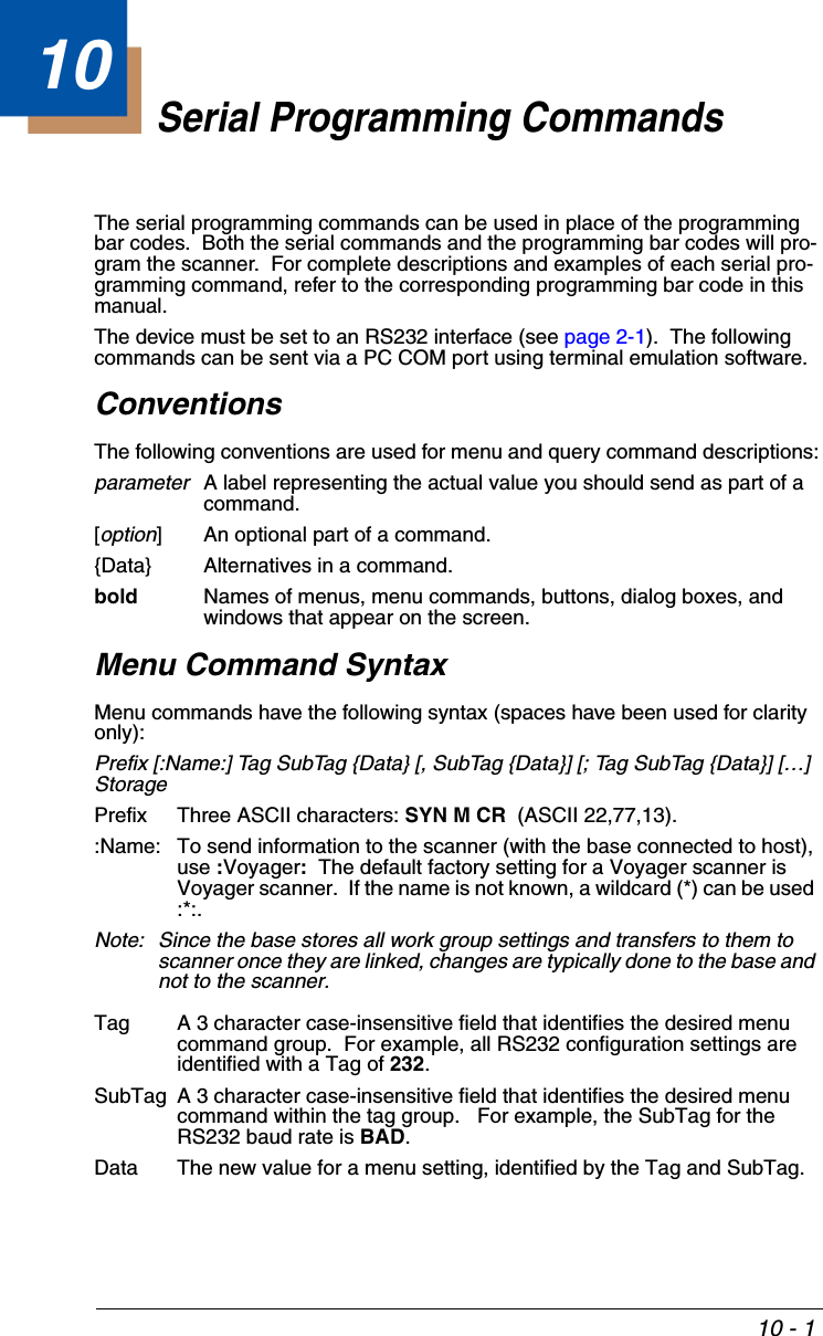 10 - 110Serial Programming CommandsThe serial programming commands can be used in place of the programming bar codes.  Both the serial commands and the programming bar codes will pro-gram the scanner.  For complete descriptions and examples of each serial pro-gramming command, refer to the corresponding programming bar code in this manual.The device must be set to an RS232 interface (see page 2-1).  The following commands can be sent via a PC COM port using terminal emulation software.ConventionsThe following conventions are used for menu and query command descriptions:parameterA label representing the actual value you should send as part of a command.[option] An optional part of a command.{Data} Alternatives in a command.bold Names of menus, menu commands, buttons, dialog boxes, and windows that appear on the screen.Menu Command SyntaxMenu commands have the following syntax (spaces have been used for clarity only):Prefix [:Name:] Tag SubTag {Data} [, SubTag {Data}] [; Tag SubTag {Data}] […] StoragePrefix Three ASCII characters: SYN M CR  (ASCII 22,77,13).:Name: To send information to the scanner (with the base connected to host), use :Voyager:  The default factory setting for a Voyager scanner is Voyager scanner.  If the name is not known, a wildcard (*) can be used :*:.Note: Since the base stores all work group settings and transfers to them to scanner once they are linked, changes are typically done to the base and not to the scanner.Tag A 3 character case-insensitive field that identifies the desired menu command group.  For example, all RS232 configuration settings are identified with a Tag of 232.SubTag A 3 character case-insensitive field that identifies the desired menu command within the tag group.   For example, the SubTag for the RS232 baud rate is BAD.Data The new value for a menu setting, identified by the Tag and SubTag.