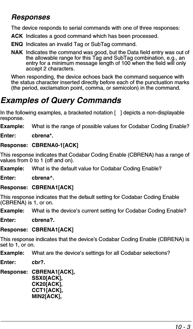 10 - 3ResponsesThe device responds to serial commands with one of three responses:ACK Indicates a good command which has been processed.ENQ Indicates an invalid Tag or SubTag command. NAK Indicates the command was good, but the Data field entry was out of the allowable range for this Tag and SubTag combination, e.g., an entry for a minimum message length of 100 when the field will only accept 2 characters.When responding, the device echoes back the command sequence with the status character inserted directly before each of the punctuation marks (the period, exclamation point, comma, or semicolon) in the command.Examples of Query CommandsIn the following examples, a bracketed notation [   ] depicts a non-displayable response.Example: What is the range of possible values for Codabar Coding Enable?Enter: cbrena*.Response: CBRENA0-1[ACK]This response indicates that Codabar Coding Enable (CBRENA) has a range of values from 0 to 1 (off and on).  Example: What is the default value for Codabar Coding Enable?Enter: cbrena^.Response: CBRENA1[ACK]This response indicates that the default setting for Codabar Coding Enable (CBRENA) is 1, or on.  Example: What is the device’s current setting for Codabar Coding Enable?Enter: cbrena?.Response: CBRENA1[ACK]This response indicates that the device’s Codabar Coding Enable (CBRENA) is set to 1, or on.  Example: What are the device’s settings for all Codabar selections?Enter: cbr?.Response: CBRENA1[ACK],SSX0[ACK],CK20[ACK],CCT1[ACK],MIN2[ACK],