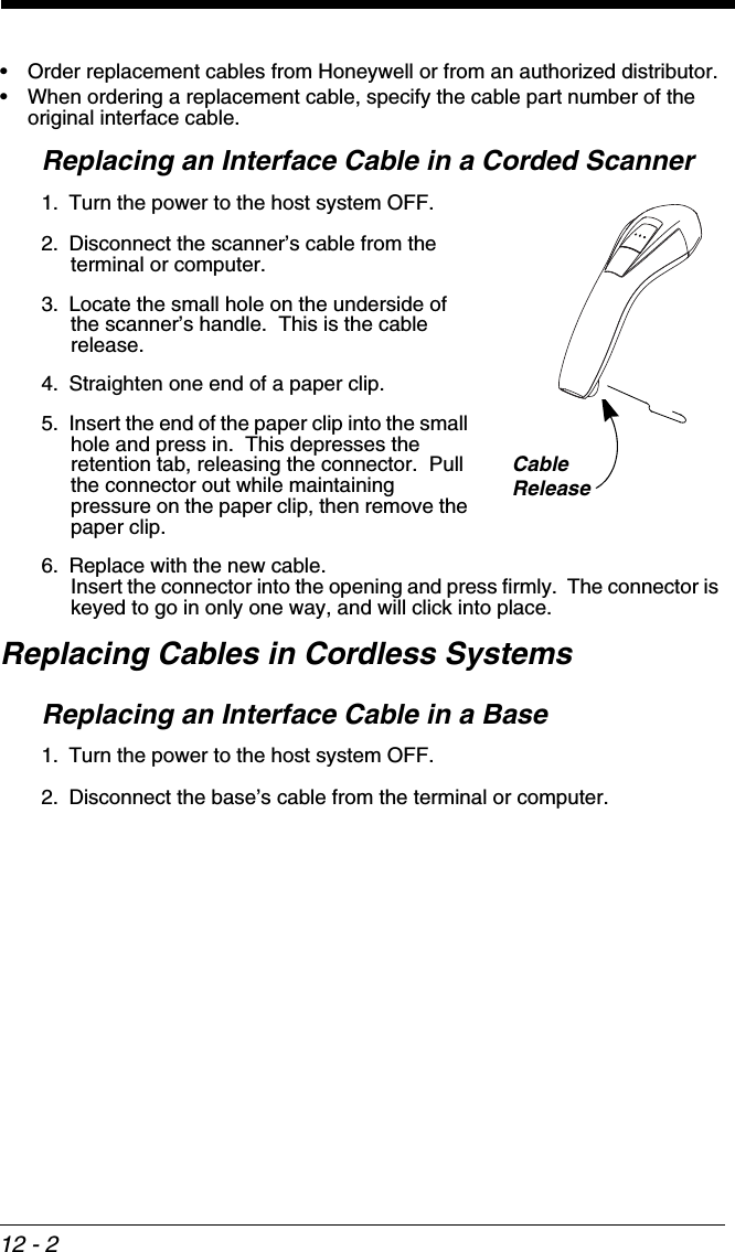 12 - 2• Order replacement cables from Honeywell or from an authorized distributor.• When ordering a replacement cable, specify the cable part number of the original interface cable.Replacing an Interface Cable in a Corded Scanner1. Turn the power to the host system OFF.2. Disconnect the scanner’s cable from the terminal or computer.3. Locate the small hole on the underside of the scanner’s handle.  This is the cable release.4. Straighten one end of a paper clip.5. Insert the end of the paper clip into the small hole and press in.  This depresses the retention tab, releasing the connector.  Pull the connector out while maintaining pressure on the paper clip, then remove the paper clip.6. Replace with the new cable.  Insert the connector into the opening and press firmly.  The connector is keyed to go in only one way, and will click into place.Replacing Cables in Cordless SystemsReplacing an Interface Cable in a Base1. Turn the power to the host system OFF.2. Disconnect the base’s cable from the terminal or computer.CableRelease