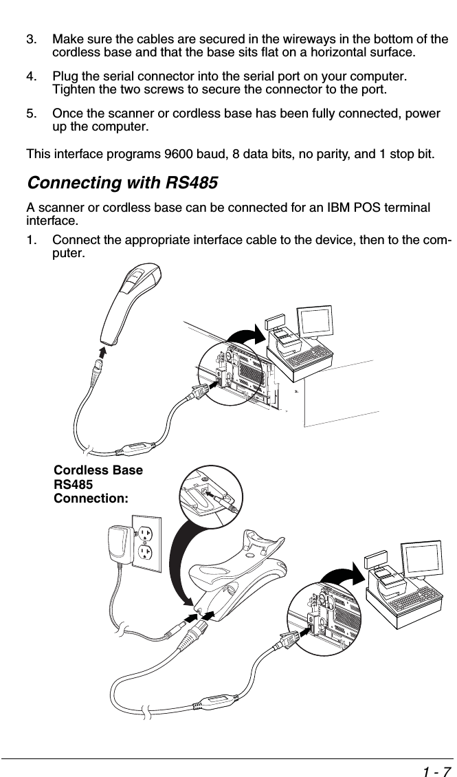 1 - 73. Make sure the cables are secured in the wireways in the bottom of the cordless base and that the base sits flat on a horizontal surface.4. Plug the serial connector into the serial port on your computer.  Tighten the two screws to secure the connector to the port.5. Once the scanner or cordless base has been fully connected, power up the computer.This interface programs 9600 baud, 8 data bits, no parity, and 1 stop bit.   Connecting with RS485A scanner or cordless base can be connected for an IBM POS terminal interface.1. Connect the appropriate interface cable to the device, then to the com-puter.Cordless Base RS485 Connection:
