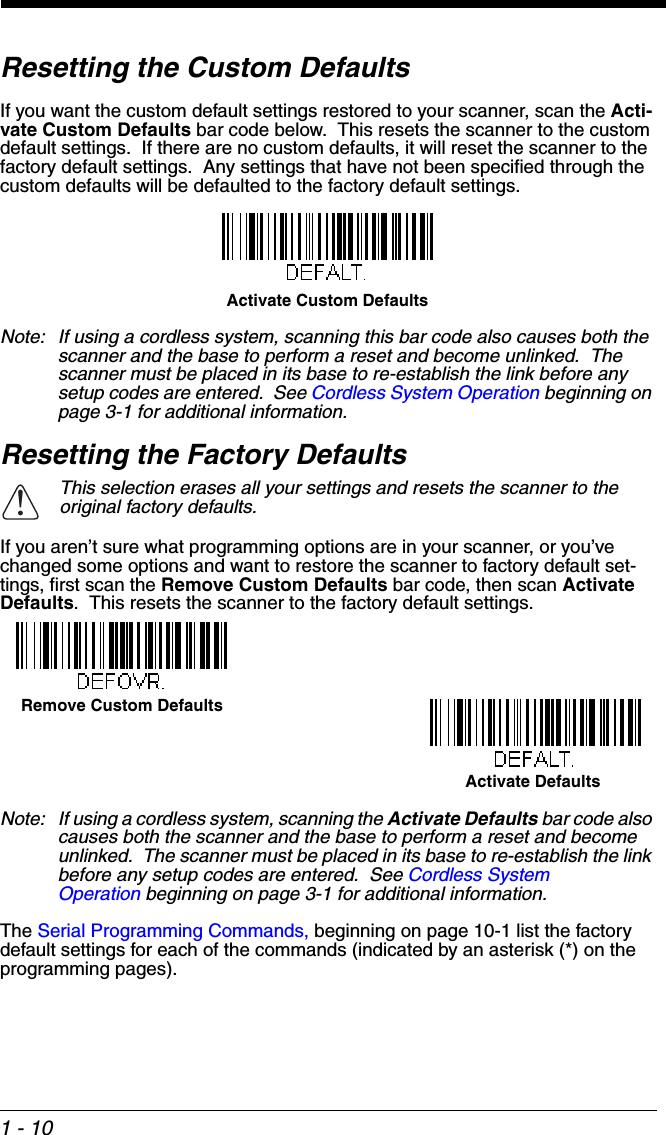 1 - 10Resetting the Custom DefaultsIf you want the custom default settings restored to your scanner, scan the Acti-vate Custom Defaults bar code below.  This resets the scanner to the custom default settings.  If there are no custom defaults, it will reset the scanner to the factory default settings.  Any settings that have not been specified through the custom defaults will be defaulted to the factory default settings.Note: If using a cordless system, scanning this bar code also causes both the scanner and the base to perform a reset and become unlinked.  The scanner must be placed in its base to re-establish the link before any setup codes are entered.  See Cordless System Operation beginning on page 3-1 for additional information.Resetting the Factory DefaultsIf you aren’t sure what programming options are in your scanner, or you’ve changed some options and want to restore the scanner to factory default set-tings, first scan the Remove Custom Defaults bar code, then scan Activate Defaults.  This resets the scanner to the factory default settings.Note: If using a cordless system, scanning the Activate Defaults bar code also causes both the scanner and the base to perform a reset and become unlinked.  The scanner must be placed in its base to re-establish the link before any setup codes are entered.  See Cordless System Operation beginning on page 3-1 for additional information.The Serial Programming Commands, beginning on page 10-1 list the factory default settings for each of the commands (indicated by an asterisk (*) on the programming pages).This selection erases all your settings and resets the scanner to the original factory defaults.Activate Custom Defaults!Remove Custom DefaultsActivate Defaults