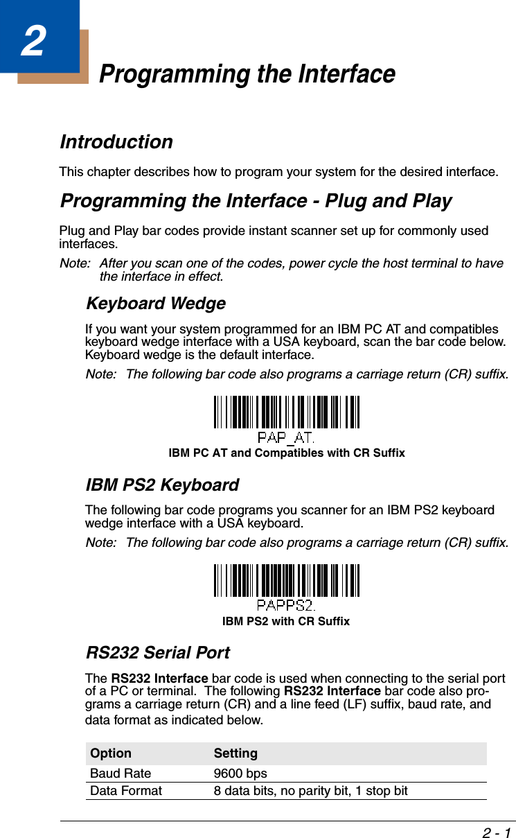 2 - 12Programming the InterfaceIntroductionThis chapter describes how to program your system for the desired interface.Programming the Interface - Plug and PlayPlug and Play bar codes provide instant scanner set up for commonly used interfaces.Note: After you scan one of the codes, power cycle the host terminal to have the interface in effect.Keyboard WedgeIf you want your system programmed for an IBM PC AT and compatibles keyboard wedge interface with a USA keyboard, scan the bar code below.  Keyboard wedge is the default interface.Note: The following bar code also programs a carriage return (CR) suffix.IBM PS2 KeyboardThe following bar code programs you scanner for an IBM PS2 keyboard wedge interface with a USA keyboard.Note: The following bar code also programs a carriage return (CR) suffix.RS232 Serial PortThe RS232 Interface bar code is used when connecting to the serial port of a PC or terminal.  The following RS232 Interface bar code also pro-grams a carriage return (CR) and a line feed (LF) suffix, baud rate, and data format as indicated below.  Option SettingBaud Rate 9600 bpsData Format 8 data bits, no parity bit, 1 stop bitIBM PC AT and Compatibles with CR SuffixIBM PS2 with CR Suffix