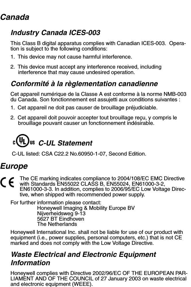 CanadaIndustry Canada ICES-003This Class B digital apparatus complies with Canadian ICES-003.  Opera-tion is subject to the following conditions:1. This device may not cause harmful interference.2. This device must accept any interference received, including interference that may cause undesired operation.Conformité à la règlementation canadienneCet appareil numérique de la Classe A est conforme à la norme NMB-003 du Canada. Son fonctionnement est assujetti aux conditions suivantes :1. Cet appareil ne doit pas causer de brouillage préjudiciable.2. Cet appareil doit pouvoir accepter tout brouillage reçu, y compris le brouillage pouvant causer un fonctionnement indésirable.  C-UL Statement C-UL listed: CSA C22.2 No.60950-1-07, Second Edition.EuropeThe CE marking indicates compliance to 2004/108/EC EMC Directive with Standards EN55022 CLASS B, EN55024, EN61000-3-2, EN61000-3-3. In addition, complies to 2006/95/EC Low Voltage Direc-tive, when shipped with recommended power supply.For further information please contact:Honeywell Imaging &amp; Mobility Europe BVNijverheidsweg 9-135627 BT EindhovenThe NetherlandsHoneywell International Inc. shall not be liable for use of our product with equipment (i.e., power supplies, personal computers, etc.) that is not CE marked and does not comply with the Low Voltage Directive.Waste Electrical and Electronic Equipment InformationHoneywell complies with Directive 2002/96/EC OF THE EUROPEAN PAR-LIAMENT AND OF THE COUNCIL of 27 January 2003 on waste electrical and electronic equipment (WEEE).