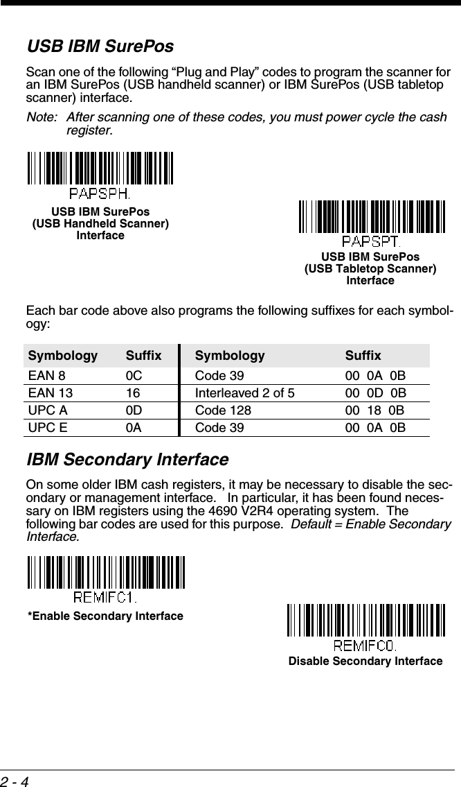 2 - 4USB IBM SurePosScan one of the following “Plug and Play” codes to program the scanner for an IBM SurePos (USB handheld scanner) or IBM SurePos (USB tabletop scanner) interface.Note: After scanning one of these codes, you must power cycle the cash register.Each bar code above also programs the following suffixes for each symbol-ogy:IBM Secondary InterfaceOn some older IBM cash registers, it may be necessary to disable the sec-ondary or management interface.   In particular, it has been found neces-sary on IBM registers using the 4690 V2R4 operating system.  The following bar codes are used for this purpose.  Default = Enable Secondary Interface.Symbology Suffix Symbology SuffixEAN 8 0C Code 39 00  0A  0BEAN 13 16 Interleaved 2 of 5 00  0D  0BUPC A 0D Code 128 00  18  0BUPC E 0A Code 39 00  0A  0BUSB IBM SurePos (USB Handheld Scanner) InterfaceUSB IBM SurePos (USB Tabletop Scanner) Interface*Enable Secondary InterfaceDisable Secondary Interface