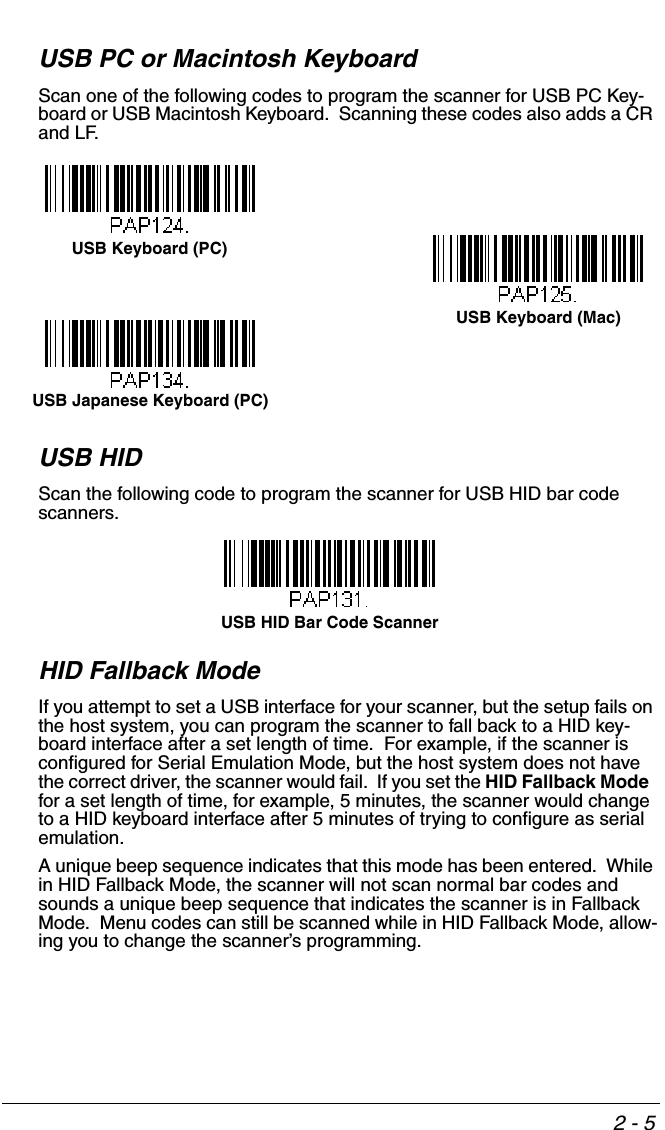 2 - 5USB PC or Macintosh KeyboardScan one of the following codes to program the scanner for USB PC Key-board or USB Macintosh Keyboard.  Scanning these codes also adds a CR and LF.USB HIDScan the following code to program the scanner for USB HID bar code scanners.HID Fallback ModeIf you attempt to set a USB interface for your scanner, but the setup fails on the host system, you can program the scanner to fall back to a HID key-board interface after a set length of time.  For example, if the scanner is configured for Serial Emulation Mode, but the host system does not have the correct driver, the scanner would fail.  If you set the HID Fallback Mode  for a set length of time, for example, 5 minutes, the scanner would change to a HID keyboard interface after 5 minutes of trying to configure as serial emulation.  A unique beep sequence indicates that this mode has been entered.  While in HID Fallback Mode, the scanner will not scan normal bar codes and sounds a unique beep sequence that indicates the scanner is in Fallback Mode.  Menu codes can still be scanned while in HID Fallback Mode, allow-ing you to change the scanner’s programming.USB Keyboard (PC)USB Keyboard (Mac)USB Japanese Keyboard (PC)USB HID Bar Code Scanner