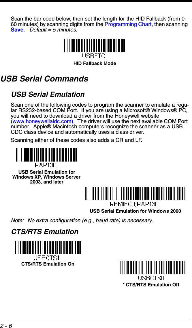 2 - 6Scan the bar code below, then set the length for the HID Fallback (from 0-60 minutes) by scanning digits from the Programming Chart, then scanning Save.   Default = 5 minutes.   USB Serial CommandsUSB Serial EmulationScan one of the following codes to program the scanner to emulate a regu-lar RS232-based COM Port.  If you are using a Microsoft® Windows® PC, you will need to download a driver from the Honeywell website (www.honeywellaidc.com).  The driver will use the next available COM Port number.  Apple® Macintosh computers recognize the scanner as a USB CDC class device and automatically uses a class driver. Scanning either of these codes also adds a CR and LF.Note: No extra configuration (e.g., baud rate) is necessary.CTS/RTS EmulationHID Fallback ModeUSB Serial Emulation for Windows XP, Windows Server 2003, and laterUSB Serial Emulation for Windows 2000CTS/RTS Emulation On* CTS/RTS Emulation Off