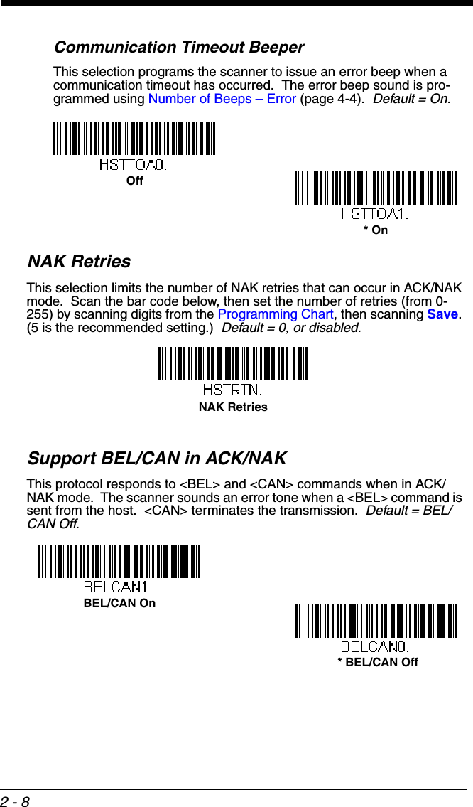 2 - 8Communication Timeout BeeperThis selection programs the scanner to issue an error beep when a communication timeout has occurred.  The error beep sound is pro-grammed using Number of Beeps – Error (page 4-4).  Default = On. NAK RetriesThis selection limits the number of NAK retries that can occur in ACK/NAK mode.  Scan the bar code below, then set the number of retries (from 0-255) by scanning digits from the Programming Chart, then scanning Save. (5 is the recommended setting.)  Default = 0, or disabled.Support BEL/CAN in ACK/NAKThis protocol responds to &lt;BEL&gt; and &lt;CAN&gt; commands when in ACK/NAK mode.  The scanner sounds an error tone when a &lt;BEL&gt; command is sent from the host.  &lt;CAN&gt; terminates the transmission.  Default = BEL/CAN Off.Off* OnNAK RetriesBEL/CAN On * BEL/CAN Off