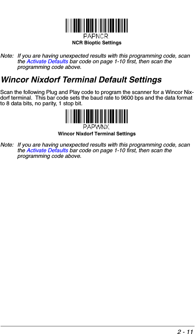 2 - 11Note: If you are having unexpected results with this programming code, scan the Activate Defaults bar code on page 1-10 first, then scan the programming code above.Wincor Nixdorf Terminal Default SettingsScan the following Plug and Play code to program the scanner for a Wincor Nix-dorf terminal.  This bar code sets the baud rate to 9600 bps and the data format to 8 data bits, no parity, 1 stop bit.  Note: If you are having unexpected results with this programming code, scan the Activate Defaults bar code on page 1-10 first, then scan the programming code above.NCR Bioptic SettingsWincor Nixdorf Terminal Settings