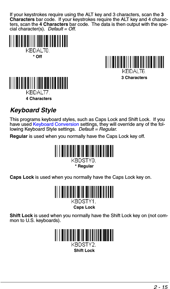 2 - 15If your keystrokes require using the ALT key and 3 characters, scan the 3 Characters bar code.  If your keystrokes require the ALT key and 4 charac-ters, scan the 4 Characters bar code.  The data is then output with the spe-cial character(s).  Default = Off.Keyboard StyleThis programs keyboard styles, such as Caps Lock and Shift Lock.  If you have used Keyboard Conversion settings, they will override any of the fol-lowing Keyboard Style settings.  Default = Regular.Regular is used when you normally have the Caps Lock key off.Caps Lock is used when you normally have the Caps Lock key on.Shift Lock is used when you normally have the Shift Lock key on (not com-mon to U.S. keyboards).* Off3 Characters4 Characters* RegularCaps Lock Shift Lock
