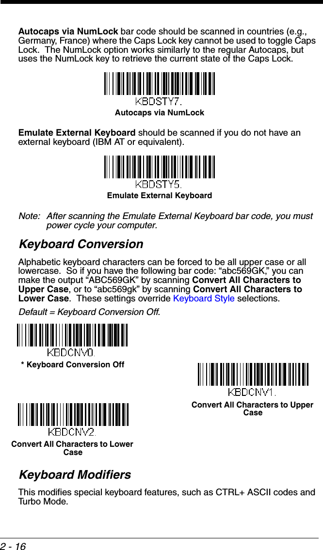 2 - 16Autocaps via NumLock bar code should be scanned in countries (e.g., Germany, France) where the Caps Lock key cannot be used to toggle Caps Lock.  The NumLock option works similarly to the regular Autocaps, but uses the NumLock key to retrieve the current state of the Caps Lock.Emulate External Keyboard should be scanned if you do not have an external keyboard (IBM AT or equivalent).  Note: After scanning the Emulate External Keyboard bar code, you must power cycle your computer.Keyboard ConversionAlphabetic keyboard characters can be forced to be all upper case or all lowercase.  So if you have the following bar code: “abc569GK,” you can make the output “ABC569GK” by scanning Convert All Characters to Upper Case, or to “abc569gk” by scanning Convert All Characters to Lower Case.  These settings override Keyboard Style selections.  Default = Keyboard Conversion Off. Keyboard ModifiersThis modifies special keyboard features, such as CTRL+ ASCII codes and Turbo Mode.Autocaps via NumLock Emulate External Keyboard * Keyboard Conversion OffConvert All Characters to Upper CaseConvert All Characters to Lower Case