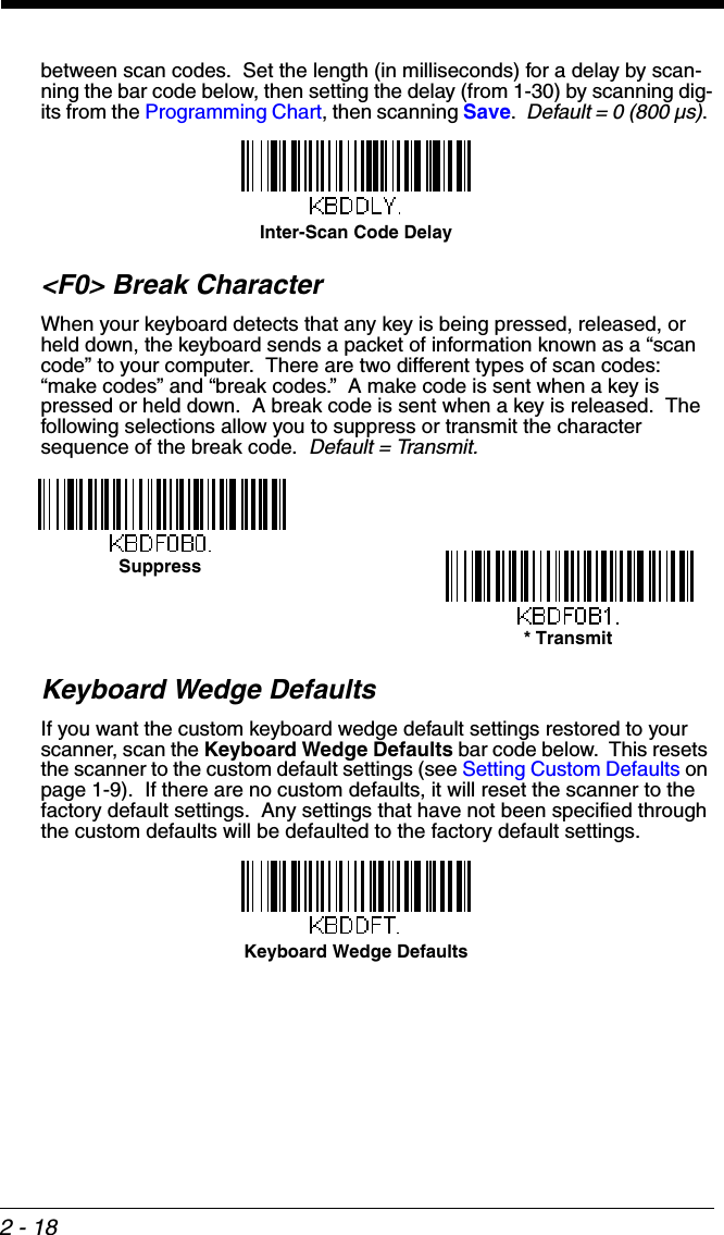 2 - 18between scan codes.  Set the length (in milliseconds) for a delay by scan-ning the bar code below, then setting the delay (from 1-30) by scanning dig-its from the Programming Chart, then scanning Save.  Default = 0 (800 µs). &lt;F0&gt; Break CharacterWhen your keyboard detects that any key is being pressed, released, or held down, the keyboard sends a packet of information known as a “scan code” to your computer.  There are two different types of scan codes: “make codes” and “break codes.”  A make code is sent when a key is pressed or held down.  A break code is sent when a key is released.  The following selections allow you to suppress or transmit the character sequence of the break code.  Default = Transmit.Keyboard Wedge DefaultsIf you want the custom keyboard wedge default settings restored to your scanner, scan the Keyboard Wedge Defaults bar code below.  This resets the scanner to the custom default settings (see Setting Custom Defaults on page 1-9).  If there are no custom defaults, it will reset the scanner to the factory default settings.  Any settings that have not been specified through the custom defaults will be defaulted to the factory default settings.Inter-Scan Code DelaySuppress* TransmitKeyboard Wedge Defaults