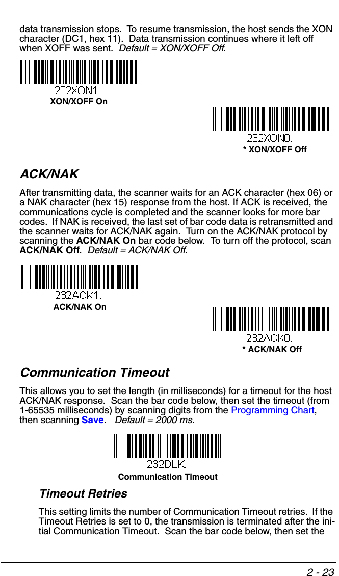 2 - 23data transmission stops.  To resume transmission, the host sends the XON character (DC1, hex 11).  Data transmission continues where it left off when XOFF was sent.  Default = XON/XOFF Off.ACK/NAKAfter transmitting data, the scanner waits for an ACK character (hex 06) or a NAK character (hex 15) response from the host. If ACK is received, the communications cycle is completed and the scanner looks for more bar codes.  If NAK is received, the last set of bar code data is retransmitted and the scanner waits for ACK/NAK again.  Turn on the ACK/NAK protocol by scanning the ACK/NAK On bar code below.  To turn off the protocol, scan ACK/NAK Off.  Default = ACK/NAK Off.Communication TimeoutThis allows you to set the length (in milliseconds) for a timeout for the host ACK/NAK response.  Scan the bar code below, then set the timeout (from 1-65535 milliseconds) by scanning digits from the Programming Chart, then scanning Save.   Default = 2000 ms.Timeout RetriesThis setting limits the number of Communication Timeout retries.  If the Timeout Retries is set to 0, the transmission is terminated after the ini-tial Communication Timeout.  Scan the bar code below, then set the  * XON/XOFF OffXON/XOFF OnACK/NAK On * ACK/NAK OffCommunication Timeout