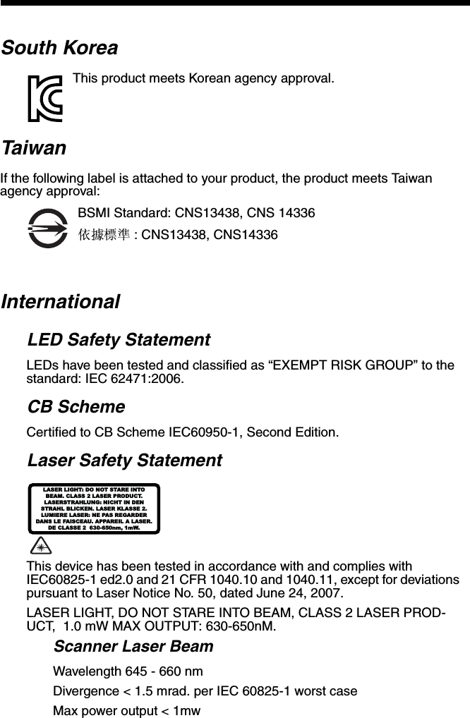 South KoreaThis product meets Korean agency approval.TaiwanIf the following label is attached to your product, the product meets Taiwan agency approval:BSMI Standard: CNS13438, CNS 14336依據標準 : CNS13438, CNS14336InternationalLED Safety StatementLEDs have been tested and classified as “EXEMPT RISK GROUP” to the standard: IEC 62471:2006.CB SchemeCertified to CB Scheme IEC60950-1, Second Edition.Laser Safety Statement This device has been tested in accordance with and complies with IEC60825-1 ed2.0 and 21 CFR 1040.10 and 1040.11, except for deviations pursuant to Laser Notice No. 50, dated June 24, 2007.LASER LIGHT, DO NOT STARE INTO BEAM, CLASS 2 LASER PROD-UCT,  1.0 mW MAX OUTPUT: 630-650nM. Scanner Laser BeamWavelength 645 - 660 nmDivergence &lt; 1.5 mrad. per IEC 60825-1 worst caseMax power output &lt; 1mwLASER LIGHT: DO NOT STARE INTOBEAM. CLASS 2 LASER PRODUCT.LASERSTRAHLUNG: NICHT IN DENSTRAHL BLICKEN. LASER KLASSE 2.LUMIERE LASER: NE PAS REGARDERDANS LE FAISCEAU. APPAREIL A LASER.DE CLASSE 2  630-650nm, 1mW.