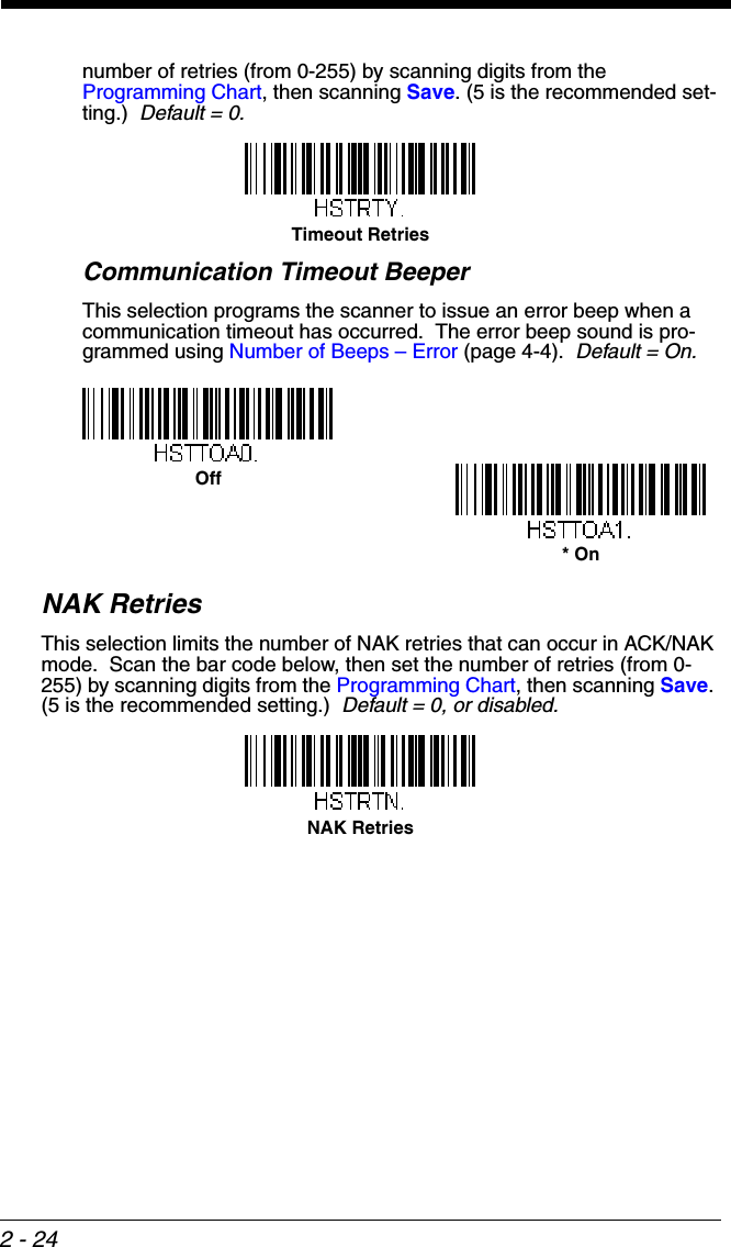 2 - 24number of retries (from 0-255) by scanning digits from the Programming Chart, then scanning Save. (5 is the recommended set-ting.)  Default = 0.Communication Timeout BeeperThis selection programs the scanner to issue an error beep when a communication timeout has occurred.  The error beep sound is pro-grammed using Number of Beeps – Error (page 4-4).  Default = On. NAK RetriesThis selection limits the number of NAK retries that can occur in ACK/NAK mode.  Scan the bar code below, then set the number of retries (from 0-255) by scanning digits from the Programming Chart, then scanning Save. (5 is the recommended setting.)  Default = 0, or disabled.Timeout RetriesOff* OnNAK Retries