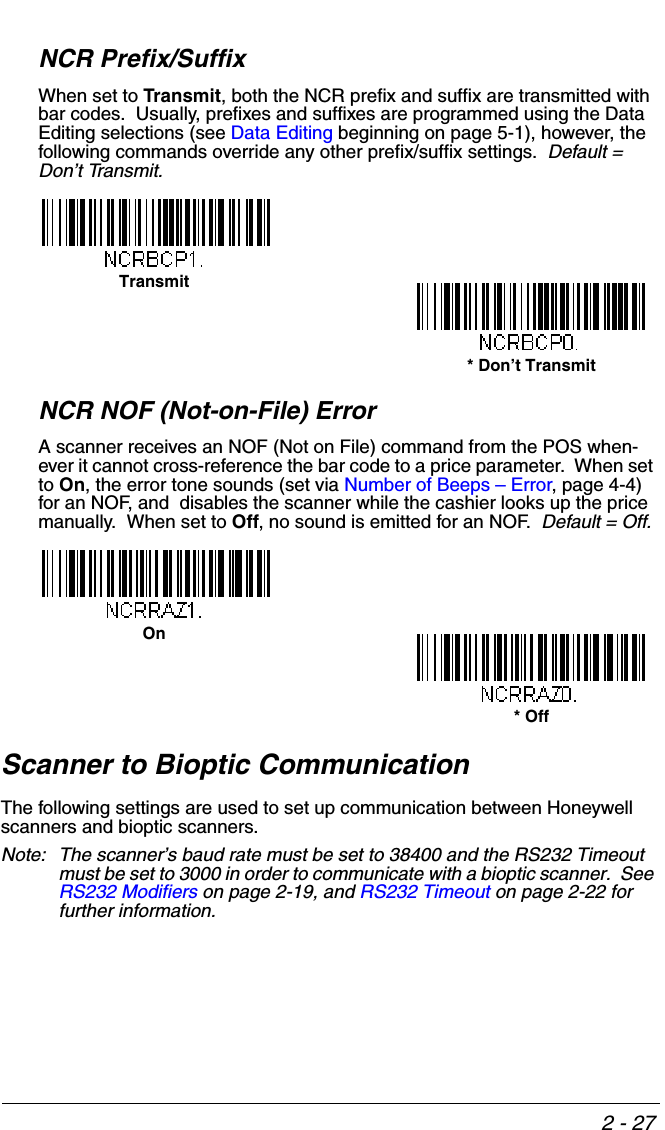 2 - 27NCR Prefix/SuffixWhen set to Transmit, both the NCR prefix and suffix are transmitted with bar codes.  Usually, prefixes and suffixes are programmed using the Data Editing selections (see Data Editing beginning on page 5-1), however, the following commands override any other prefix/suffix settings.  Default = Don’t Transmit.NCR NOF (Not-on-File) ErrorA scanner receives an NOF (Not on File) command from the POS when-ever it cannot cross-reference the bar code to a price parameter.  When set to On, the error tone sounds (set via Number of Beeps – Error, page 4-4) for an NOF, and  disables the scanner while the cashier looks up the price manually.  When set to Off, no sound is emitted for an NOF.  Default = Off.Scanner to Bioptic CommunicationThe following settings are used to set up communication between Honeywell scanners and bioptic scanners.  Note: The scanner’s baud rate must be set to 38400 and the RS232 Timeout must be set to 3000 in order to communicate with a bioptic scanner.  See RS232 Modifiers on page 2-19, and RS232 Timeout on page 2-22 for further information.Transmit* Don’t TransmitOn* Off
