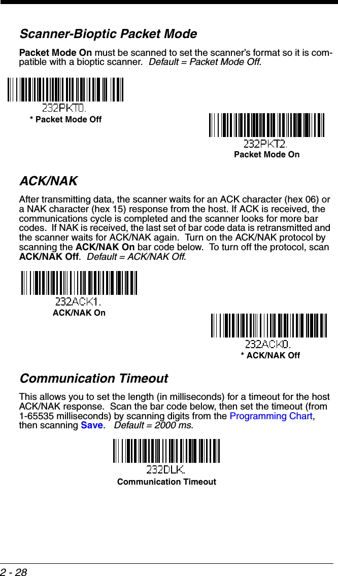 2 - 28Scanner-Bioptic Packet ModePacket Mode On must be scanned to set the scanner’s format so it is com-patible with a bioptic scanner.  Default = Packet Mode Off.ACK/NAKAfter transmitting data, the scanner waits for an ACK character (hex 06) or a NAK character (hex 15) response from the host. If ACK is received, the communications cycle is completed and the scanner looks for more bar codes.  If NAK is received, the last set of bar code data is retransmitted and the scanner waits for ACK/NAK again.  Turn on the ACK/NAK protocol by scanning the ACK/NAK On bar code below.  To turn off the protocol, scan ACK/NAK Off.  Default = ACK/NAK Off.Communication TimeoutThis allows you to set the length (in milliseconds) for a timeout for the host ACK/NAK response.  Scan the bar code below, then set the timeout (from 1-65535 milliseconds) by scanning digits from the Programming Chart, then scanning Save.   Default = 2000 ms.* Packet Mode Off Packet Mode On ACK/NAK On * ACK/NAK OffCommunication Timeout