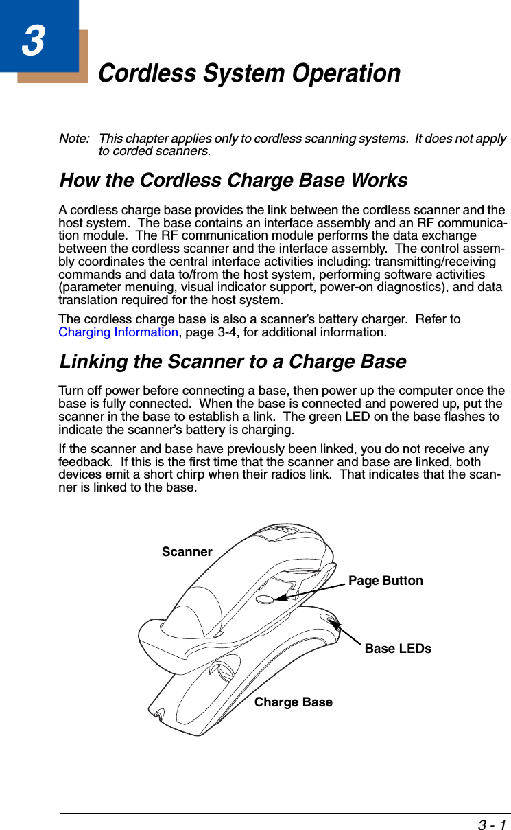3 - 13Cordless System OperationNote: This chapter applies only to cordless scanning systems.  It does not apply to corded scanners. How the Cordless Charge Base WorksA cordless charge base provides the link between the cordless scanner and the host system.  The base contains an interface assembly and an RF communica-tion module.  The RF communication module performs the data exchange between the cordless scanner and the interface assembly.  The control assem-bly coordinates the central interface activities including: transmitting/receiving commands and data to/from the host system, performing software activities (parameter menuing, visual indicator support, power-on diagnostics), and data translation required for the host system.The cordless charge base is also a scanner’s battery charger.  Refer to Charging Information, page 3-4, for additional information.Linking the Scanner to a Charge BaseTurn off power before connecting a base, then power up the computer once the base is fully connected.  When the base is connected and powered up, put the scanner in the base to establish a link.  The green LED on the base flashes to indicate the scanner’s battery is charging.If the scanner and base have previously been linked, you do not receive any feedback.  If this is the first time that the scanner and base are linked, both devices emit a short chirp when their radios link.  That indicates that the scan-ner is linked to the base. Scanner Charge BaseBase LEDsPage Button 