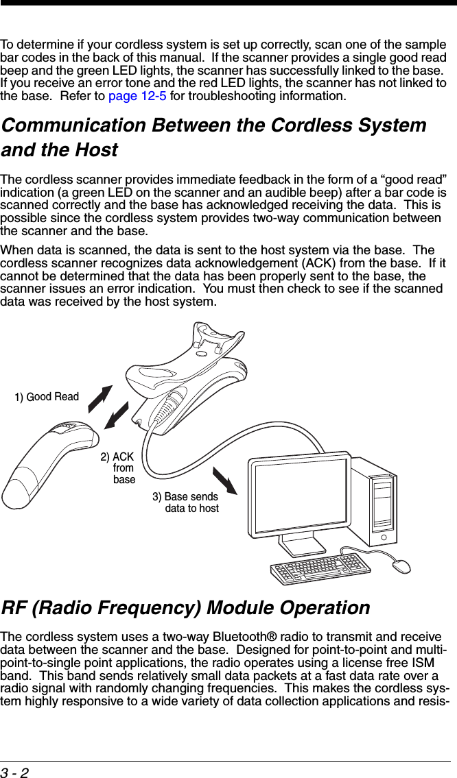 3 - 2To determine if your cordless system is set up correctly, scan one of the sample bar codes in the back of this manual.  If the scanner provides a single good read beep and the green LED lights, the scanner has successfully linked to the base.  If you receive an error tone and the red LED lights, the scanner has not linked to the base.  Refer to page 12-5 for troubleshooting information.Communication Between the Cordless System and the HostThe cordless scanner provides immediate feedback in the form of a “good read” indication (a green LED on the scanner and an audible beep) after a bar code is scanned correctly and the base has acknowledged receiving the data.  This is possible since the cordless system provides two-way communication between the scanner and the base.When data is scanned, the data is sent to the host system via the base.  The cordless scanner recognizes data acknowledgement (ACK) from the base.  If it cannot be determined that the data has been properly sent to the base, the scanner issues an error indication.  You must then check to see if the scanned data was received by the host system.RF (Radio Frequency) Module OperationThe cordless system uses a two-way Bluetooth® radio to transmit and receive data between the scanner and the base.  Designed for point-to-point and multi-point-to-single point applications, the radio operates using a license free ISM band.  This band sends relatively small data packets at a fast data rate over a radio signal with randomly changing frequencies.  This makes the cordless sys-tem highly responsive to a wide variety of data collection applications and resis-1) Good Read2) ACK from base3) Base sends data to host