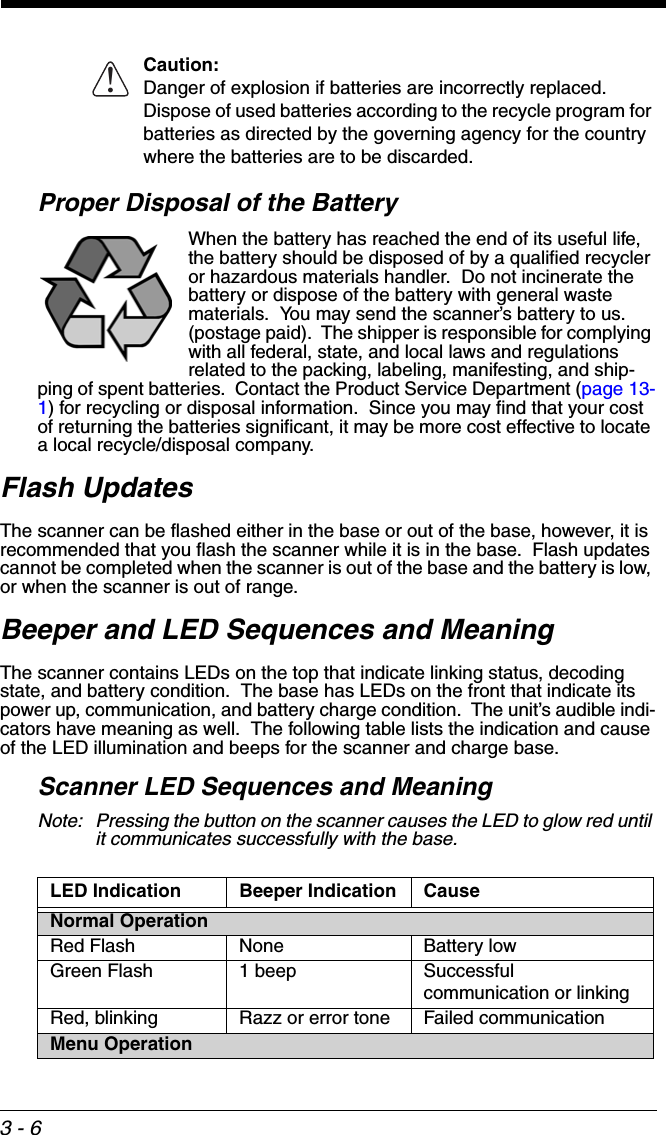 3 - 6Caution: Danger of explosion if batteries are incorrectly replaced.  Dispose of used batteries according to the recycle program for batteries as directed by the governing agency for the country where the batteries are to be discarded.Proper Disposal of the BatteryWhen the battery has reached the end of its useful life, the battery should be disposed of by a qualified recycler or hazardous materials handler.  Do not incinerate the battery or dispose of the battery with general waste materials.  You may send the scanner’s battery to us. (postage paid).  The shipper is responsible for complying with all federal, state, and local laws and regulations related to the packing, labeling, manifesting, and ship-ping of spent batteries.  Contact the Product Service Department (page 13-1) for recycling or disposal information.  Since you may find that your cost of returning the batteries significant, it may be more cost effective to locate a local recycle/disposal company.Flash UpdatesThe scanner can be flashed either in the base or out of the base, however, it is recommended that you flash the scanner while it is in the base.  Flash updates cannot be completed when the scanner is out of the base and the battery is low, or when the scanner is out of range. Beeper and LED Sequences and MeaningThe scanner contains LEDs on the top that indicate linking status, decoding state, and battery condition.  The base has LEDs on the front that indicate its power up, communication, and battery charge condition.  The unit’s audible indi-cators have meaning as well.  The following table lists the indication and cause of the LED illumination and beeps for the scanner and charge base.Scanner LED Sequences and MeaningNote: Pressing the button on the scanner causes the LED to glow red until it communicates successfully with the base. LED Indication Beeper Indication CauseNormal OperationRed Flash None Battery lowGreen Flash 1 beep Successful communication or linkingRed, blinking Razz or error tone Failed communicationMenu Operation!