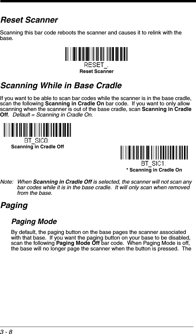 3 - 8Reset ScannerScanning this bar code reboots the scanner and causes it to relink with the base.Scanning While in Base CradleIf you want to be able to scan bar codes while the scanner is in the base cradle, scan the following Scanning in Cradle On bar code.  If you want to only allow scanning when the scanner is out of the base cradle, scan Scanning in Cradle Off.  Default = Scanning in Cradle On.Note: When Scanning in Cradle Off is selected, the scanner will not scan any bar codes while it is in the base cradle.  It will only scan when removed from the base.PagingPaging ModeBy default, the paging button on the base pages the scanner associated with that base.  If you want the paging button on your base to be disabled, scan the following Paging Mode Off bar code.  When Paging Mode is off, the base will no longer page the scanner when the button is pressed.  The Reset ScannerScanning in Cradle Off* Scanning in Cradle On