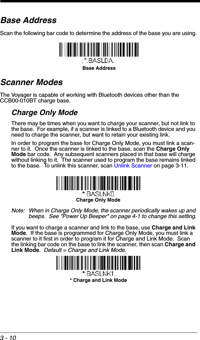 3 - 10Base AddressScan the following bar code to determine the address of the base you are using.Scanner ModesThe Voyager is capable of working with Bluetooth devices other than the  CCB00-010BT charge base.Charge Only ModeThere may be times when you want to charge your scanner, but not link to the base.  For example, if a scanner is linked to a Bluetooth device and you need to charge the scanner, but want to retain your existing link.  In order to program the base for Charge Only Mode, you must link a scan-ner to it.  Once the scanner is linked to the base, scan the Charge Only Mode bar code.  Any subsequent scanners placed in that base will charge without linking to it.  The scanner used to program the base remains linked to the base.  To unlink this scanner, scan Unlink Scanner on page 3-11. Note: When in Charge Only Mode, the scanner periodically wakes up and beeps.  See &quot;Power Up Beeper&quot; on page 4-1 to change this setting.If you want to charge a scanner and link to the base, use Charge and Link Mode.  If the base is programmed for Charge Only Mode, you must link a scanner to it first in order to program it for Charge and Link Mode.  Scan the linking bar code on the base to link the scanner, then scan Charge and Link Mode.  Default = Charge and Link Mode. Base AddressCharge Only Mode* Charge and Link Mode