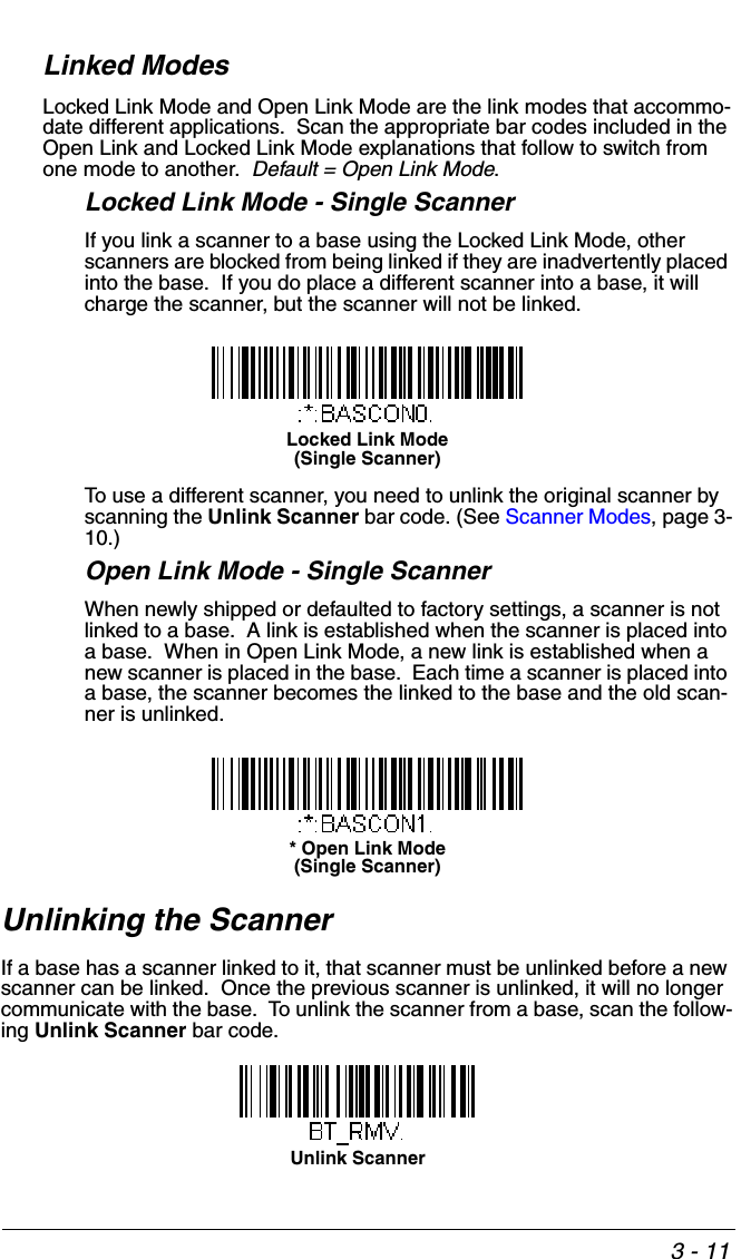 3 - 11Linked ModesLocked Link Mode and Open Link Mode are the link modes that accommo-date different applications.  Scan the appropriate bar codes included in the Open Link and Locked Link Mode explanations that follow to switch from one mode to another.  Default = Open Link Mode.Locked Link Mode - Single ScannerIf you link a scanner to a base using the Locked Link Mode, other scanners are blocked from being linked if they are inadvertently placed into the base.  If you do place a different scanner into a base, it will charge the scanner, but the scanner will not be linked. To use a different scanner, you need to unlink the original scanner by scanning the Unlink Scanner bar code. (See Scanner Modes, page 3-10.)Open Link Mode - Single ScannerWhen newly shipped or defaulted to factory settings, a scanner is not linked to a base.  A link is established when the scanner is placed into a base.  When in Open Link Mode, a new link is established when a new scanner is placed in the base.  Each time a scanner is placed into a base, the scanner becomes the linked to the base and the old scan-ner is unlinked.Unlinking the ScannerIf a base has a scanner linked to it, that scanner must be unlinked before a new scanner can be linked.  Once the previous scanner is unlinked, it will no longer communicate with the base.  To unlink the scanner from a base, scan the follow-ing Unlink Scanner bar code.Locked Link Mode(Single Scanner)* Open Link Mode(Single Scanner)Unlink Scanner