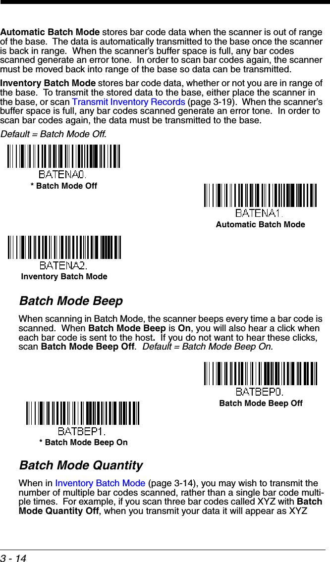 3 - 14Automatic Batch Mode stores bar code data when the scanner is out of range of the base.  The data is automatically transmitted to the base once the scanner is back in range.  When the scanner’s buffer space is full, any bar codes scanned generate an error tone.  In order to scan bar codes again, the scanner must be moved back into range of the base so data can be transmitted. Inventory Batch Mode stores bar code data, whether or not you are in range of the base.  To transmit the stored data to the base, either place the scanner in the base, or scan Transmit Inventory Records (page 3-19).  When the scanner’s buffer space is full, any bar codes scanned generate an error tone.  In order to scan bar codes again, the data must be transmitted to the base. Default = Batch Mode Off.Batch Mode BeepWhen scanning in Batch Mode, the scanner beeps every time a bar code is scanned.  When Batch Mode Beep is On, you will also hear a click when each bar code is sent to the host.  If you do not want to hear these clicks, scan Batch Mode Beep Off.  Default = Batch Mode Beep On.Batch Mode QuantityWhen in Inventory Batch Mode (page 3-14), you may wish to transmit the number of multiple bar codes scanned, rather than a single bar code multi-ple times.  For example, if you scan three bar codes called XYZ with Batch Mode Quantity Off, when you transmit your data it will appear as XYZ Automatic Batch Mode* Batch Mode OffInventory Batch Mode* Batch Mode Beep OnBatch Mode Beep Off