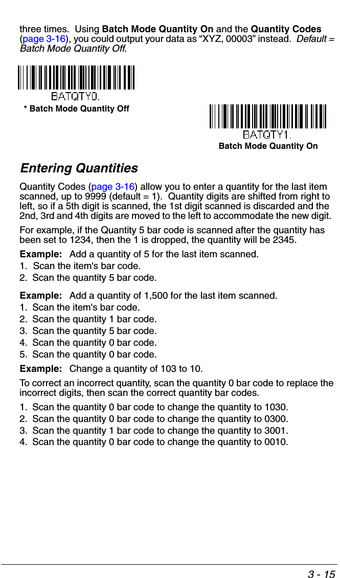 3 - 15three times.  Using Batch Mode Quantity On and the Quantity Codes (page 3-16), you could output your data as “XYZ, 00003” instead.  Default = Batch Mode Quantity Off. Entering QuantitiesQuantity Codes (page 3-16) allow you to enter a quantity for the last item scanned, up to 9999 (default = 1).  Quantity digits are shifted from right to left, so if a 5th digit is scanned, the 1st digit scanned is discarded and the 2nd, 3rd and 4th digits are moved to the left to accommodate the new digit.  For example, if the Quantity 5 bar code is scanned after the quantity has been set to 1234, then the 1 is dropped, the quantity will be 2345.Example: Add a quantity of 5 for the last item scanned.1. Scan the item&apos;s bar code.2. Scan the quantity 5 bar code.Example: Add a quantity of 1,500 for the last item scanned.1. Scan the item&apos;s bar code. 2. Scan the quantity 1 bar code.3. Scan the quantity 5 bar code.4. Scan the quantity 0 bar code.5. Scan the quantity 0 bar code.Example: Change a quantity of 103 to 10.To correct an incorrect quantity, scan the quantity 0 bar code to replace the incorrect digits, then scan the correct quantity bar codes.1. Scan the quantity 0 bar code to change the quantity to 1030.2. Scan the quantity 0 bar code to change the quantity to 0300.3. Scan the quantity 1 bar code to change the quantity to 3001.4. Scan the quantity 0 bar code to change the quantity to 0010.Batch Mode Quantity On* Batch Mode Quantity Off