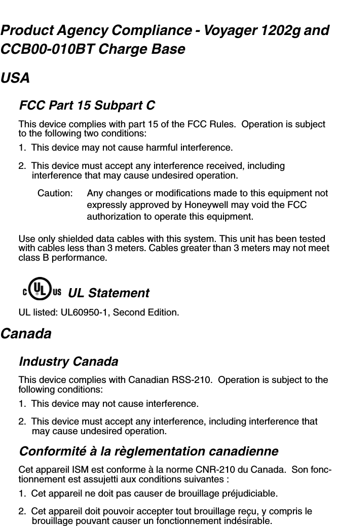 Product Agency Compliance - Voyager 1202g and CCB00-010BT Charge BaseUSAFCC Part 15 Subpart CThis device complies with part 15 of the FCC Rules.  Operation is subject to the following two conditions:1. This device may not cause harmful interference.2. This device must accept any interference received, including interference that may cause undesired operation.Caution: Any changes or modifications made to this equipment not expressly approved by Honeywell may void the FCC authorization to operate this equipment.Use only shielded data cables with this system. This unit has been tested with cables less than 3 meters. Cables greater than 3 meters may not meet class B performance.UL StatementUL listed: UL60950-1, Second Edition.CanadaIndustry CanadaThis device complies with Canadian RSS-210.  Operation is subject to the following conditions:1. This device may not cause interference.2. This device must accept any interference, including interference that may cause undesired operation.Conformité à la règlementation canadienneCet appareil ISM est conforme à la norme CNR-210 du Canada.  Son fonc-tionnement est assujetti aux conditions suivantes :1. Cet appareil ne doit pas causer de brouillage préjudiciable.2. Cet appareil doit pouvoir accepter tout brouillage reçu, y compris le brouillage pouvant causer un fonctionnement indésirable.