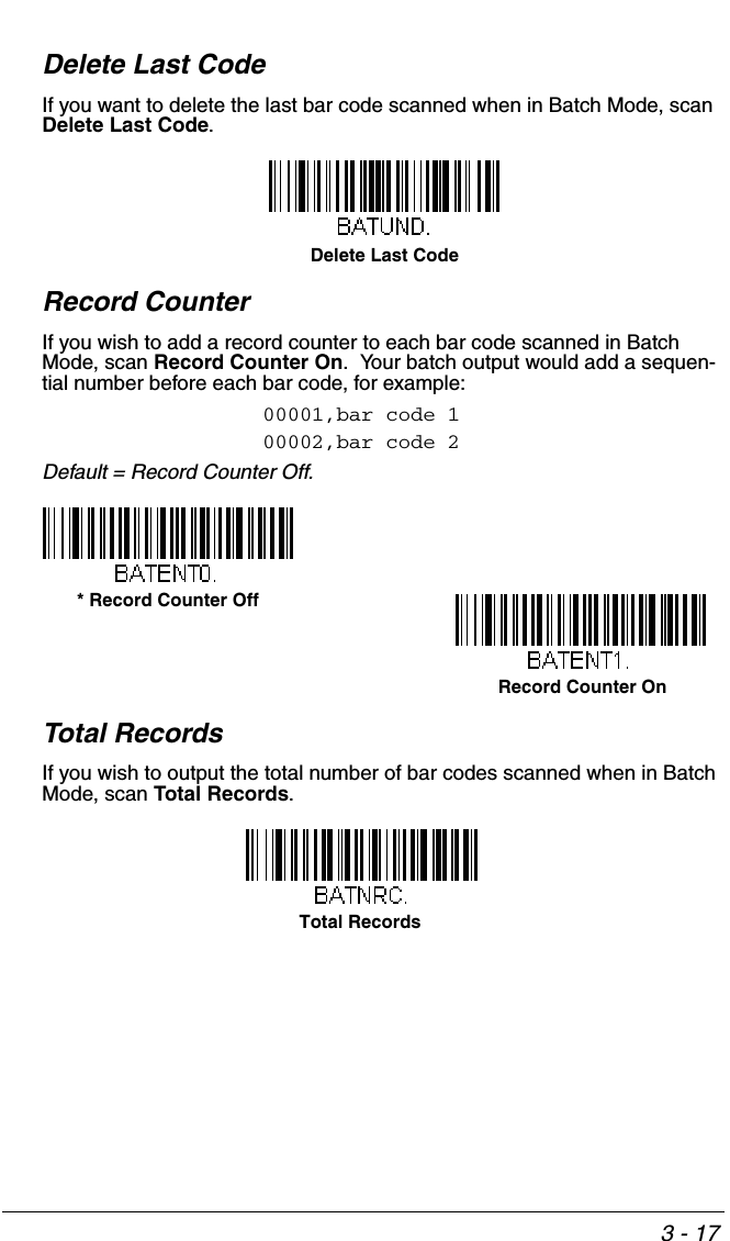 3 - 17Delete Last CodeIf you want to delete the last bar code scanned when in Batch Mode, scan Delete Last Code.Record CounterIf you wish to add a record counter to each bar code scanned in Batch Mode, scan Record Counter On.  Your batch output would add a sequen-tial number before each bar code, for example:00001,bar code 100002,bar code 2Default = Record Counter Off.Total RecordsIf you wish to output the total number of bar codes scanned when in Batch Mode, scan Total Records.  Delete Last CodeRecord Counter On* Record Counter OffTotal Records 