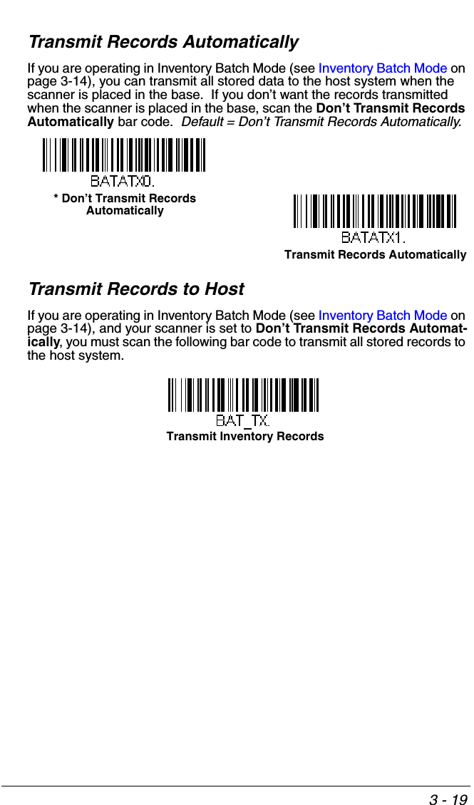3 - 19Transmit Records AutomaticallyIf you are operating in Inventory Batch Mode (see Inventory Batch Mode on page 3-14), you can transmit all stored data to the host system when the scanner is placed in the base.  If you don’t want the records transmitted when the scanner is placed in the base, scan the Don’t Transmit Records Automatically bar code.  Default = Don’t Transmit Records Automatically.Transmit Records to HostIf you are operating in Inventory Batch Mode (see Inventory Batch Mode on page 3-14), and your scanner is set to Don’t Transmit Records Automat-ically, you must scan the following bar code to transmit all stored records to the host system.* Don’t Transmit Records AutomaticallyTransmit Records AutomaticallyTransmit Inventory Records