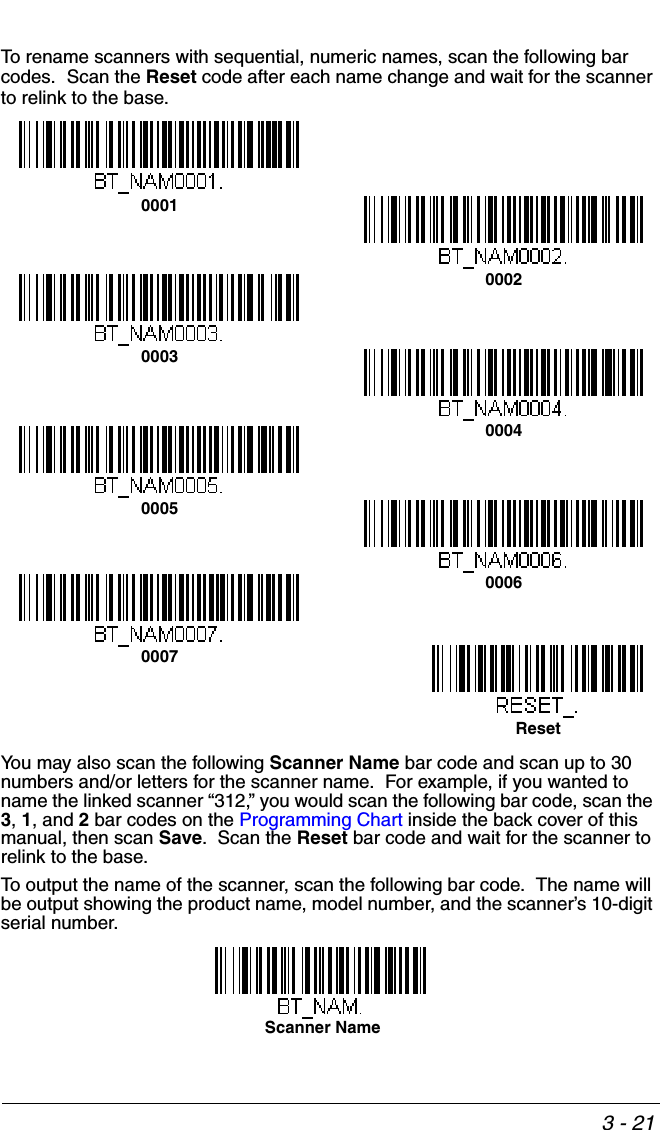 3 - 21To rename scanners with sequential, numeric names, scan the following bar codes.  Scan the Reset code after each name change and wait for the scanner to relink to the base.You may also scan the following Scanner Name bar code and scan up to 30 numbers and/or letters for the scanner name.  For example, if you wanted to name the linked scanner “312,” you would scan the following bar code, scan the 3, 1, and 2 bar codes on the Programming Chart inside the back cover of this manual, then scan Save.  Scan the Reset bar code and wait for the scanner to relink to the base.To output the name of the scanner, scan the following bar code.  The name will be output showing the product name, model number, and the scanner’s 10-digit serial number. 000100020003000500070004Reset0006Scanner Name