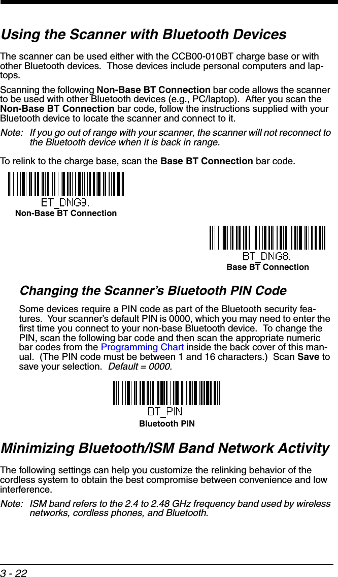 3 - 22Using the Scanner with Bluetooth DevicesThe scanner can be used either with the CCB00-010BT charge base or with other Bluetooth devices.  Those devices include personal computers and lap-tops.Scanning the following Non-Base BT Connection bar code allows the scanner to be used with other Bluetooth devices (e.g., PC/laptop).  After you scan the Non-Base BT Connection bar code, follow the instructions supplied with your Bluetooth device to locate the scanner and connect to it.  Note: If you go out of range with your scanner, the scanner will not reconnect to the Bluetooth device when it is back in range.  To relink to the charge base, scan the Base BT Connection bar code.Changing the Scanner’s Bluetooth PIN Code Some devices require a PIN code as part of the Bluetooth security fea-tures.  Your scanner’s default PIN is 0000, which you may need to enter the first time you connect to your non-base Bluetooth device.  To change the PIN, scan the following bar code and then scan the appropriate numeric bar codes from the Programming Chart inside the back cover of this man-ual.  (The PIN code must be between 1 and 16 characters.)  Scan Save to save your selection.  Default = 0000.Minimizing Bluetooth/ISM Band Network ActivityThe following settings can help you customize the relinking behavior of the cordless system to obtain the best compromise between convenience and low interference.Note: ISM band refers to the 2.4 to 2.48 GHz frequency band used by wireless networks, cordless phones, and Bluetooth.Non-Base BT ConnectionBase BT ConnectionBluetooth PIN