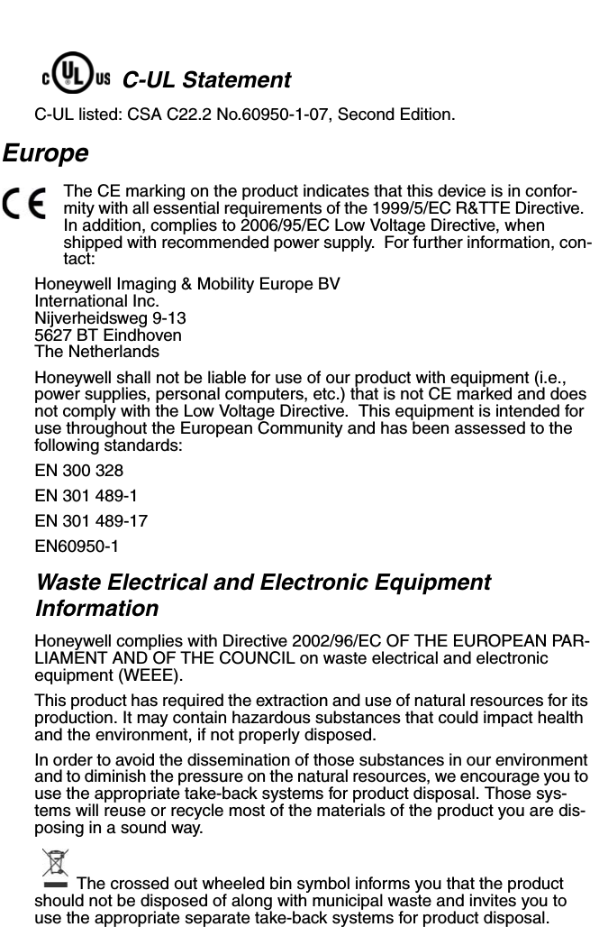C-UL StatementC-UL listed: CSA C22.2 No.60950-1-07, Second Edition.EuropeThe CE marking on the product indicates that this device is in confor-mity with all essential requirements of the 1999/5/EC R&amp;TTE Directive.  In addition, complies to 2006/95/EC Low Voltage Directive, when shipped with recommended power supply.  For further information, con-tact:Honeywell Imaging &amp; Mobility Europe BVInternational Inc.Nijverheidsweg 9-135627 BT EindhovenThe NetherlandsHoneywell shall not be liable for use of our product with equipment (i.e., power supplies, personal computers, etc.) that is not CE marked and does not comply with the Low Voltage Directive.  This equipment is intended for use throughout the European Community and has been assessed to the following standards:EN 300 328EN 301 489-1 EN 301 489-17 EN60950-1Waste Electrical and Electronic Equipment InformationHoneywell complies with Directive 2002/96/EC OF THE EUROPEAN PAR-LIAMENT AND OF THE COUNCIL on waste electrical and electronic equipment (WEEE).This product has required the extraction and use of natural resources for its production. It may contain hazardous substances that could impact health and the environment, if not properly disposed.In order to avoid the dissemination of those substances in our environment and to diminish the pressure on the natural resources, we encourage you to use the appropriate take-back systems for product disposal. Those sys-tems will reuse or recycle most of the materials of the product you are dis-posing in a sound way.The crossed out wheeled bin symbol informs you that the product should not be disposed of along with municipal waste and invites you to use the appropriate separate take-back systems for product disposal.