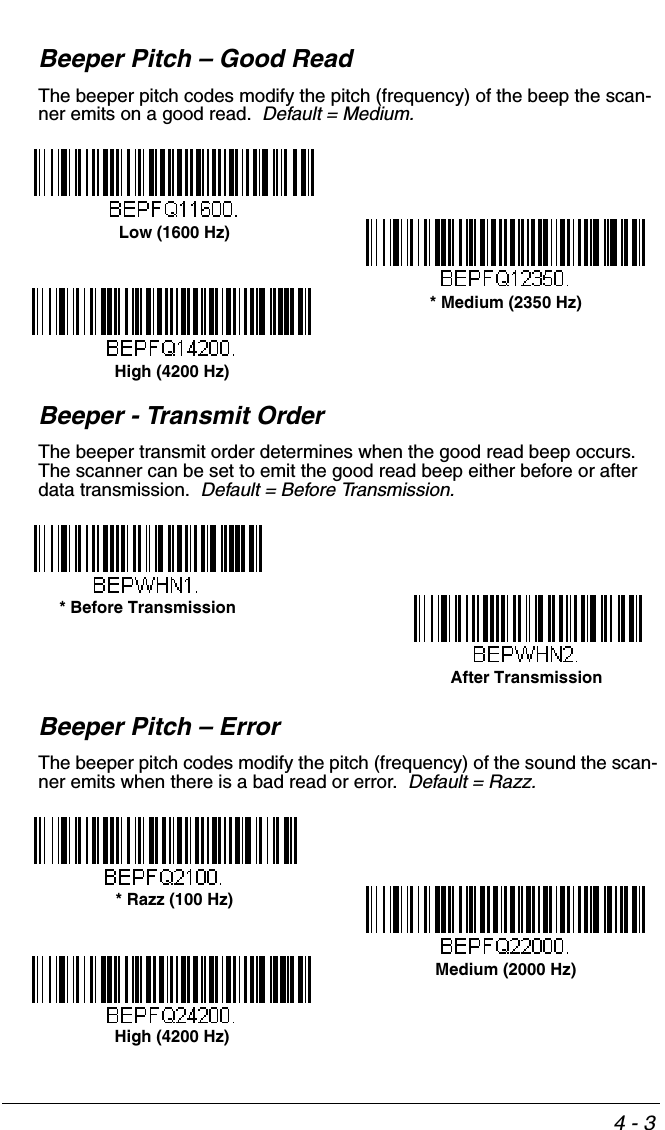 4 - 3Beeper Pitch – Good ReadThe beeper pitch codes modify the pitch (frequency) of the beep the scan-ner emits on a good read.  Default = Medium.Beeper - Transmit OrderThe beeper transmit order determines when the good read beep occurs.  The scanner can be set to emit the good read beep either before or after data transmission.  Default = Before Transmission.Beeper Pitch – ErrorThe beeper pitch codes modify the pitch (frequency) of the sound the scan-ner emits when there is a bad read or error.  Default = Razz.Low (1600 Hz)* Medium (2350 Hz)High (4200 Hz)* Before TransmissionAfter Transmission* Razz (100 Hz)Medium (2000 Hz)High (4200 Hz)