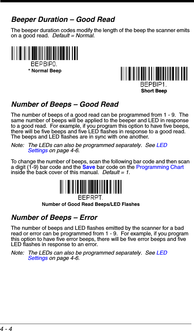 4 - 4Beeper Duration – Good ReadThe beeper duration codes modify the length of the beep the scanner emits on a good read.  Default = Normal.Number of Beeps – Good ReadThe number of beeps of a good read can be programmed from 1 - 9.  The same number of beeps will be applied to the beeper and LED in response to a good read.  For example, if you program this option to have five beeps, there will be five beeps and five LED flashes in response to a good read.  The beeps and LED flashes are in sync with one another. Note: The LEDs can also be programmed separately.  See LED Settings on page 4-6.To change the number of beeps, scan the following bar code and then scan a digit (1-9) bar code and the Save bar code on the Programming Chart inside the back cover of this manual.  Default = 1.Number of Beeps – ErrorThe number of beeps and LED flashes emitted by the scanner for a bad read or error can be programmed from 1 - 9.  For example, if you program this option to have five error beeps, there will be five error beeps and five LED flashes in response to an error.  Note: The LEDs can also be programmed separately.  See LED Settings on page 4-6.* Normal BeepShort BeepShort BeepNumber of Good Read Beeps/LED Flashes
